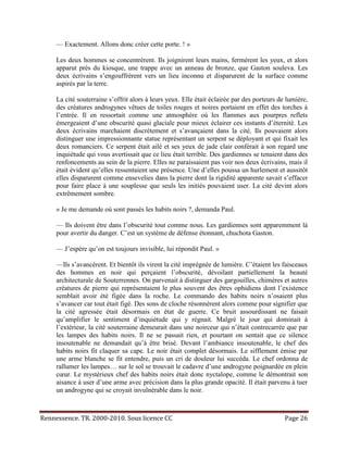 — Exactement. Allons donc créer cette porte. ! »

     Les deux hommes se concentrèrent. Ils joignirent leurs mains, fermèrent les yeux, et alors
     apparut près du kiosque, une trappe avec un anneau de bronze, que Gaston souleva. Les
     deux écrivains s’engouffrèrent vers un lieu inconnu et disparurent de la surface comme
     aspirés par la terre.

     La cité souterraine s’offrit alors à leurs yeux. Elle était éclairée par des porteurs de lumière,
     des créatures androgynes vêtues de toiles rouges et noires portaient en effet des torches à
     l’entrée. Il en ressortait comme une atmosphère où les flammes aux pourpres reflets
     émergeaient d’une obscurité quasi glaciale pour mieux éclairer ces instants d’éternité. Les
     deux écrivains marchaient discrètement et s’avançaient dans la cité. Ils pouvaient alors
     distinguer une impressionnante statue représentant un serpent se déployant et qui fixait les
     deux romanciers. Ce serpent était ailé et ses yeux de jade clair conférait à son regard une
     inquiétude qui vous avertissait que ce lieu était terrible. Des gardiennes se tenaient dans des
     renfoncements au sein de la pierre. Elles ne paraissaient pas voir nos deux écrivains, mais il
     était évident qu’elles ressentaient une présence. Une d’elles poussa un hurlement et aussitôt
     elles disparurent comme ensevelies dans la pierre dont la rigidité apparente savait s’effacer
     pour faire place à une souplesse que seuls les initiés pouvaient user. La cité devint alors
     extrêmement sombre.

     « Je me demande où sont passés les habits noirs ?, demanda Paul.

     — Ils doivent être dans l’obscurité tout comme nous. Les gardiennes sont apparemment là
     pour avertir du danger. C’est un système de défense étonnant, chuchota Gaston.

     — J’espère qu’on est toujours invisible, lui répondit Paul. »

     —Ils s’avancèrent. Et bientôt ils virent la cité imprégnée de lumière. C’étaient les faisceaux
     des hommes en noir qui perçaient l’obscurité, dévoilant partiellement la beauté
     architecturale de Souterrennes. On parvenait à distinguer des gargouilles, chimères et autres
     créatures de pierre qui représentaient le plus souvent des êtres ophidiens dont l’existence
     semblait avoir été figée dans la roche. Le commando des habits noirs n’osaient plus
     s’avancer car tout était figé. Des sons de cloche résonnèrent alors comme pour signifier que
     la cité agressée était désormais en état de guerre. Ce bruit assourdissant ne faisait
     qu’amplifier le sentiment d’inquiétude qui y régnait. Malgré le jour qui dominait à
     l’extérieur, la cité souterraine demeurait dans une noirceur qui n’était contrecarrée que par
     les lampes des habits noirs. Il ne se passait rien, et pourtant on sentait que ce silence
     insoutenable ne demandait qu’à être brisé. Devant l’ambiance insoutenable, le chef des
     habits noirs fit claquer sa cape. Le noir était complet désormais. Le sifflement émise par
     une arme blanche se fit entendre, puis un cri de douleur lui succéda. Le chef ordonna de
     rallumer les lampes… sur le sol se trouvait le cadavre d’une androgyne poignardée en plein
     cœur. Le mystérieux chef des habits noirs était donc nyctalope, comme le démontrait son
     aisance à user d’une arme avec précision dans la plus grande opacité. Il était parvenu à tuer
     un androgyne qui se croyait invulnérable dans le noir.



Rennessence. TR. 2000-2010. Sous licence CC                                                  Page 26
 