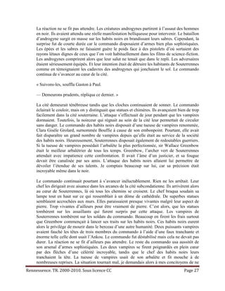 La réaction ne se fit pas attendre. Les créatures androgynes partirent à l’assaut des hommes
     en noir. Ils avaient attendu une réelle manifestation belliqueuse pour intervenir. Le bataillon
     d’androgyne surgit en masse sur les habits noirs en brandissant leurs sabres. Cependant, la
     surprise fut de courte durée car le commando disposaient d’armes bien plus sophistiquées.
     Les épées et les sabres ne faisaient guère le poids face à des pistolets d’où sortaient des
     rayons létaux dignes de ceux que l’on voit habituellement dans les films de science-fiction.
     Les androgynes comprirent alors que leur salut ne tenait que dans le repli. Les adversaires
     étaient sérieusement équipés. Et leur intention était de détruire les habitants de Souterrennes
     comme en témoignaient les cadavres des androgynes qui jonchaient le sol. Le commando
     continua de s’avancer au cœur de la cité.

     « Suivons-les, souffla Gaston à Paul.

     — Demeurons prudents, répliqua ce dernier. »

     La cité demeurait ténébreuse tandis que les cloches continuaient de sonner. Le commando
     éclairait le couloir, mais on y distinguait que statues et chimères. Ils avançaient bien de trop
     facilement dans la cité souterraine. L’attaque s’effectuait de jour pendant que les vampires
     dormaient. Toutefois, la noirceur qui régnait au sein de la cité leur permettait de circuler
     sans danger. Le commando des habits noirs disposait d’une tueuse de vampires renommée,
     Clara Gisèle Grolard, surnommée Bouffie à cause de son embonpoint. Pourtant, elle avait
     fait disparaître un grand nombre de vampires depuis qu’elle était au service de la société
     des habits noirs. Heureusement, Souterrennes disposait également de redoutables guerriers.
     Si la tueuse de vampires possédait l’arbalète la plus perfectionnée, sir Wallace Greenbow
     était le meilleur arbalétrier de tous les temps. Greenbow, l’archer vert de Souterrennes
     attendait avec impatience cette confrontation. Il avait l’âme d’un justicier, et sa fougue
     devait être canalisée par ses amis. L’attaque des habits noirs allaient lui permettre de
     dévoiler l’étendue de ses talents. Je comptais beaucoup sur lui, car sa précision était
     incroyable même dans le noir.

     Le commando continuait pourtant à s’avancer inéluctablement. Rien ne les arrêtait. Leur
     chef les dirigeait avec aisance dans les arcanes de la cité subcondatienne. Ils arrivèrent alors
     au cœur de Souterrennes, là où tous les chemins se croisent. Le chef braqua soudain sa
     lampe tout en haut sur ce qui ressemblait à un dôme de cathédrale. De superbes statues
     semblaient accrochées aux murs. Elles paraissaient presque vivantes malgré leur aspect de
     pierre. Trop vivantes d’ailleurs pour être vraiment de pierre. C’est alors, que les statues
     tombèrent sur les assaillants qui furent surpris par cette attaque. Les vampires de
     Souterrennes tombèrent sur les soldats du commando. Beaucoup en firent les frais surtout
     que Greenbow commençait à lancer ses traits sur les habits noirs. Ces habits noirs eurent
     alors le privilège de mourir dans le berceau d’une autre humanité. Deux puissants vampires
     avaient fauché les têtes de trois membres du commando à l’aide d’une faux tranchante et
     énorme telle celle dont usait l’Ankou. Le commando fut déstabilisé mais cela ne devait pas
     durer. La réaction ne se fit d’ailleurs pas attendre. Le reste du commando usa aussitôt de
     son arsenal d’armes sophistiquées. Les deux vampires se firent poignardés en plein cœur
     par des flèches d’une célérité incroyable, tandis que le chef des habits noirs leurs
     tranchaient la tête. La tueuse de vampires usait de son arbalète et fit mouche à de
     nombreuses reprises. La situation tournait mal, je demandais alors à mes concitoyens de ne
Rennessence. TR. 2000-2010. Sous licence CC                                                 Page 27
 