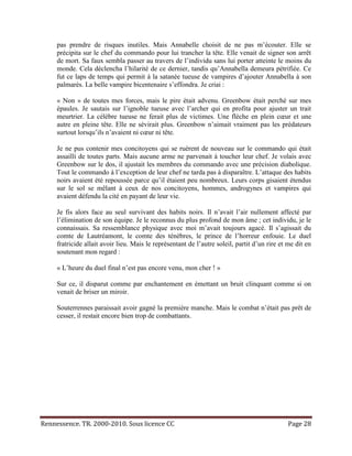 pas prendre de risques inutiles. Mais Annabelle choisit de ne pas m’écouter. Elle se
     précipita sur le chef du commando pour lui trancher la tête. Elle venait de signer son arrêt
     de mort. Sa faux sembla passer au travers de l’individu sans lui porter atteinte le moins du
     monde. Cela déclencha l’hilarité de ce dernier, tandis qu’Annabella demeura pétrifiée. Ce
     fut ce laps de temps qui permit à la satanée tueuse de vampires d’ajouter Annabella à son
     palmarès. La belle vampire bicentenaire s’effondra. Je criai :

     « Non » de toutes mes forces, mais le pire était advenu. Greenbow était perché sur mes
     épaules. Je sautais sur l’ignoble tueuse avec l’archer qui en profita pour ajuster un trait
     meurtrier. La célèbre tueuse ne ferait plus de victimes. Une flèche en plein cœur et une
     autre en pleine tête. Elle ne sévirait plus. Greenbow n’aimait vraiment pas les prédateurs
     surtout lorsqu’ils n’avaient ni cœur ni tête.

     Je ne pus contenir mes concitoyens qui se ruèrent de nouveau sur le commando qui était
     assailli de toutes parts. Mais aucune arme ne parvenait à toucher leur chef. Je volais avec
     Greenbow sur le dos, il ajustait les membres du commando avec une précision diabolique.
     Tout le commando à l’exception de leur chef ne tarda pas à disparaître. L’attaque des habits
     noirs avaient été repoussée parce qu’il étaient peu nombreux. Leurs corps gisaient étendus
     sur le sol se mêlant à ceux de nos concitoyens, hommes, androgynes et vampires qui
     avaient défendu la cité en payant de leur vie.

     Je fis alors face au seul survivant des habits noirs. Il n’avait l’air nullement affecté par
     l’élimination de son équipe. Je le reconnus du plus profond de mon âme ; cet individu, je le
     connaissais. Sa ressemblance physique avec moi m’avait toujours agacé. Il s’agissait du
     comte de Lautréamont, le comte des ténèbres, le prince de l’horreur enfouie. Le duel
     fratricide allait avoir lieu. Mais le représentant de l’autre soleil, partit d’un rire et me dit en
     soutenant mon regard :

     « L’heure du duel final n’est pas encore venu, mon cher ! »

     Sur ce, il disparut comme par enchantement en émettant un bruit clinquant comme si on
     venait de briser un miroir.

     Souterrennes paraissait avoir gagné la première manche. Mais le combat n’était pas prêt de
     cesser, il restait encore bien trop de combattants.




Rennessence. TR. 2000-2010. Sous licence CC                                                   Page 28
 