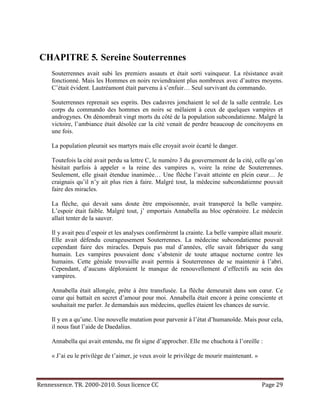 CHAPITRE 5. Sereine Souterrennes
     Souterrennes avait subi les premiers assauts et était sorti vainqueur. La résistance avait
     fonctionné. Mais les Hommes en noirs reviendraient plus nombreux avec d’autres moyens.
     C’était évident. Lautréamont était parvenu à s’enfuir… Seul survivant du commando.

     Souterrennes reprenait ses esprits. Des cadavres jonchaient le sol de la salle centrale. Les
     corps du commando des hommes en noirs se mêlaient à ceux de quelques vampires et
     androgynes. On dénombrait vingt morts du côté de la population subcondatienne. Malgré la
     victoire, l’ambiance était désolée car la cité venait de perdre beaucoup de concitoyens en
     une fois.

     La population pleurait ses martyrs mais elle croyait avoir écarté le danger.

     Toutefois la cité avait perdu sa lettre C, le numéro 3 du gouvernement de la cité, celle qu’on
     hésitait parfois à appeler « la reine des vampires », voire la reine de Souterrennes.
     Seulement, elle gisait étendue inanimée… Une flèche l’avait atteinte en plein cœur… Je
     craignais qu’il n’y ait plus rien à faire. Malgré tout, la médecine subcondatienne pouvait
     faire des miracles.

     La flèche, qui devait sans doute être empoisonnée, avait transpercé la belle vampire.
     L’espoir était faible. Malgré tout, j’ emportais Annabella au bloc opératoire. Le médecin
     allait tenter de la sauver.

     Il y avait peu d’espoir et les analyses confirmèrent la crainte. La belle vampire allait mourir.
     Elle avait défendu courageusement Souterrennes. La médecine subcondatienne pouvait
     cependant faire des miracles. Depuis pas mal d’années, elle savait fabriquer du sang
     humain. Les vampires pouvaient donc s’abstenir de toute attaque nocturne contre les
     humains. Cette géniale trouvaille avait permis à Souterrennes de se maintenir à l’abri.
     Cependant, d’aucuns déploraient le manque de renouvellement d’effectifs au sein des
     vampires.

     Annabella était allongée, prête à être transfusée. La flèche demeurait dans son cœur. Ce
     cœur qui battait en secret d’amour pour moi. Annabella était encore à peine consciente et
     souhaitait me parler. Je demandais aux médecins, quelles étaient les chances de survie.

     Il y en a qu’une. Une nouvelle mutation pour parvenir à l’état d’humanoïde. Mais pour cela,
     il nous faut l’aide de Daedalius.

     Annabella qui avait entendu, me fit signe d’approcher. Elle me chuchota à l’oreille :

     « J’ai eu le privilège de t’aimer, je veux avoir le privilège de mourir maintenant. »



Rennessence. TR. 2000-2010. Sous licence CC                                                  Page 29
 