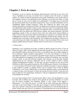 Chapitre 1. Perte de rennes
     En théorie, je suis un vampire. En pratique, beaucoup moins. D’accord, je suis vieux, très
     vieux. Cependant, je crois que j’ai évolué. Oui, le vampire évolue. Du moins, le vampire
     rennais. La contrée est riche en spécimen de mon genre. Seulement, je suis un des rares, le
     seul vampire, a pouvoir vivre désormais le jour. Pourquoi, je n’en sais rien. Enfin, si, il faut
     que je l’avoue, je crois savoir l’origine de ce phénomène. C’est depuis que j’ai rencontré
     par une nuit de pleine lune, la fée Sicka surgissant des cieux, survolant le parlement sur son
     sympathique dragon écarlate Crêpovore. Après que Crêpovore ait atterri, nous nous
     sommes rencontrés en contrebas du Thabor. Le dragon ouvrit la gueule comme pour bailler.
     Une appétissante odeur de pâte à crêpe en sortit. La fée me sourit, et me proposa de manger
     une de ces créations culinaires accompagnée d’un délicieux élixir. J’eus beau lui dire que je
     n’absorbais plus rien depuis que j’étais devenu vampire, elle insista néanmoins. Elle était
     magnifique, grande et fine, ses cheveux bruns clairs aux reflets dorés étaient brillants et
     longs. Je dois avouer que j’étais séduit. Et étonné par son assurance, et la manière dont elle
     se déplaçait sur le dos de son dragon. C’était un fabuleux animal de deux mètres, avec une
     imposante tête et d’énormes ailes rétractables. Elle m’apprit que son dragon, Crêpovore, ne
     se nourrissait que de crêpes et de galettes. De plus, il avait le privilège d’être un des rares
     dragons capable de pouvoir parler. Effectivement, il me dit d’une voix caverneuse :

     « Amicus sum »

     Seulement, il ne s’exprimait qu’en latin, et parfois en Breton quand il avait bu à l’insu de
     Sicka de l’alcool. Bref, j’étais subjugué par une telle rencontre. Si bien que je ne sais par
     quel irrésistible charme, elle parvint à ses fins. Je me délectai alors de sa crêpe magique et
     de son délicieux. Quelle sensation indescriptible ! Je n’avais rien absorbé si ce n’est du
     sang depuis des années. Je n’avais jamais rien goûté d’aussi exquis en un demi-millénaire !
     Une crêpe parfumée accompagnée d’une délicieuse confiture de framboise avec une boule
     de glace vanille. Le tout était artisanal, magique mais artisanal, car ma fée était contrôlée
     régulièrement par des instances supérieures qui lui avaient conféré le label « produit
     magique biologiquement certifiée ». Je dois dire, que pour couronner le tout, elle m’avait
     fait boire un cidre d’une qualité à rendre fou. Elle m’affirma que c’était du « Loïc Déraison
     ». J’avais la chance de boire de l’élixir réalisé par le druide de la région, le sage et magicien
     le plus célèbre au monde. La plupart d’entre vous le connaisse sous le nom de Merlin
     l’enchanteur. Je ne l’avais d’ailleurs plus vu cela faisait quelques années. Il avait décidé de
     se reposer un peu, avant de passer à l’action de nouveau m’avait-il confié. J’avais pris cela
     pour un délire de vieux paranoïaque. Seulement, voilà qu’il réapparaissait indirectement par
     l’intermédiaire de son élixir.

     Je ne sais trop comment la fée s’en était procuré. Mais l’ élixir avait été fabriqué il y a peu
     de temps. Elle m’affirma que c’était la cuvée spéciale du nouveau millénaire. Je n’avais
     rien bu d’aussi excellent. Loïc Déraison, Merlin si vous voulez l’avait baptisé «
     Rennessence ». Et c’était bien trouvé ! La belle fée me laissa, prétextant que Crêpovore
     avait faim et qu’il était fatigué. Il faut dire que le dragon ne cessait de bailler. Il est vrai
     aussi que ce dernier s’était envoyé une bouteille de chouchen qu’il avait dissimulée dans sa
     poche ventrale sans que la fée ne s’en aperçoive. Elle grimpa alors sur le dos de la bête qui

Rennessence. TR. 2000-2010. Sous licence CC                                                   Page 3
 