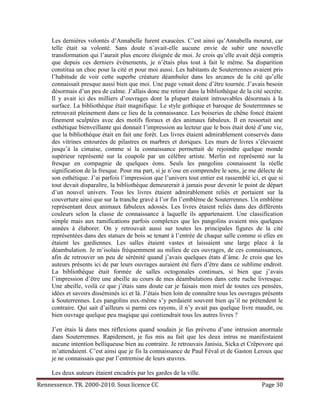 Les dernières volontés d’Annabelle furent exaucées. C’est ainsi qu’Annabella mourut, car
     telle était sa volonté. Sans doute n’avait-elle aucune envie de subir une nouvelle
     transformation qui l’aurait plus encore éloignée de moi. Je crois qu’elle avait déjà compris
     que depuis ces derniers évènements, je n’étais plus tout à fait le même. Sa disparition
     constitua un choc pour la cité et pour moi aussi. Les habitants de Souterrennes avaient pris
     l’habitude de voir cette superbe créature déambuler dans les arcanes de la cité qu’elle
     connaissait presque aussi bien que moi. Une page venait donc d’être tournée. J’avais besoin
     désormais d’un peu de calme. J’allais donc me retirer dans la bibliothèque de la cité secrète.
     Il y avait ici des milliers d’ouvrages dont la plupart étaient introuvables désormais à la
     surface. La bibliothèque était magnifique. Le style gothique et baroque de Souterrennes se
     retrouvait pleinement dans ce lieu de la connaissance. Les boiseries de chêne foncé étaient
     finement sculptées avec des motifs floraux et des animaux fabuleux. Il en ressortait une
     esthétique bienveillante qui donnait l’impression au lecteur que le bois était doté d’une vie,
     que la bibliothèque était en fait une forêt. Les livres étaient admirablement conservés dans
     des vitrines entourées de pilastres en marbres et doriques. Les murs de livres s’élevaient
     jusqu’à la cimaise, comme si la connaissance permettait de rejoindre quelque monde
     supérieur représenté sur la coupole par un célèbre artiste. Merlin est représenté sur la
     fresque en compagnie de quelques éons. Seuls les pangolins connaissent la réelle
     signification de la fresque. Pour ma part, si je n’ose en comprendre le sens, je me délecte de
     son esthétique. J’ai parfois l’impression que l’univers tout entier est rassemblé ici, et que si
     tout devait disparaître, la bibliothèque demeurerait à jamais pour devenir le point de départ
     d’un nouvel univers. Tous les livres étaient admirablement reliés et portaient sur la
     couverture ainsi que sur la tranche gravé à l’or fin l’emblème de Souterrennes. Un emblème
     représentant deux animaux fabuleux adossés. Les livres étaient reliés dans des différents
     couleurs selon la classe de connaissance à laquelle ils appartenaient. Une classification
     simple mais aux ramifications parfois complexes que les pangolins avaient mis quelques
     années à élaborer. On y retrouvait aussi sur toutes les principales figures de la cité
     représentées dans des statues de bois se tenant à l’entrée de chaque salle comme si elles en
     étaient les gardiennes. Les salles étaient vastes et laissaient une large place à la
     déambulation. Je m’isolais fréquemment au milieu de ces ouvrages, de ces connaissances,
     afin de retrouver un peu de sérénité quand j’avais quelques états d’âme. Je crois que les
     auteurs présents ici de par leurs ouvrages auraient été fiers d’être dans ce sublime endroit.
     La bibliothèque était formée de salles octogonales continues, si bien que j’avais
     l’impression d’être une abeille au cours de mes déambulations dans cette ruche livresque.
     Une abeille, voilà ce que j’étais sans doute car je faisais mon miel de toutes ces pensées,
     idées et savoirs disséminés ici et là. J’étais bien loin de connaître tous les ouvrages présents
     à Souterrennes. Les pangolins eux-même s’y perdaient souvent bien qu’il ne prétendent le
     contraire. Qui sait d’ailleurs si parmi ces rayons, il n’y avait pas quelque livre maudit, ou
     bien ouvrage quelque peu magique qui contiendrait tous les autres livres ?

     J’en étais là dans mes réflexions quand soudain je fus prévenu d’une intrusion anormale
     dans Souterrennes. Rapidement, je fus mis au fait que les deux intrus ne manifestaient
     aucune intention belliqueuse bien au contraire. Je retrouvais Janisia, Sicka et Crêpovore qui
     m’attendaient. C’est ainsi que je fis la connaissance de Paul Féval et de Gaston Leroux que
     je ne connaissais que par l’entremise de leurs œuvres.

     Les deux auteurs étaient encadrés par les gardes de la ville.
Rennessence. TR. 2000-2010. Sous licence CC                                                 Page 30
 