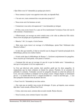 « Que faîtes-vous là ? demandais-je quelque peu énervé.

     — Nous sommes ici pour vous apporter notre aide, me répondit Paul.

     — J’en suis ravi, mais comment êtes vous parvenus jusqu’ici ?

     — Nous avons suivi les hommes en noir.

     — Connaissiez-vous notre cité auparavant ?, leur demandais-je intrigué.

     — Et bien, nous avons trouvé il y a peu un livre mentionnant l’existence d’une cité sous la
     ville nommée « Souterrennes »

     — Effectivement, cet ouvrage sur notre contrée nous a été volée au début du XXe siècle.
     Nous avons été piégés par un gentlemen cambrioleur.

     — Maurice ! Ah !, le coquin, s’écria Gaston.

     — Mais nous avons trouvé cet ouvrage à la bibliothèque, ajouta Paul. Nullement chez
     Maurice Leblanc !

     — Je dois dire que toutefois, il était en sécurité sous la charge de l’autorité principale de la
     bibliothèque, précisa avec malice Gaston.

     — Il était caché dans la bibliothèque de Rennes !, s’écrièrent conjointement les pangolins.
     Nous croyions qu’il était perdu, voire passé à l’ennemi…

     — Comment être sûr que cet ouvrage n’a pas été vu par les habits noirs ? demandais-je,
     moi qui n’avait jamais vu le livre auparavant. »

     Le livre qui décrivait cette contrée, était autrefois gardé par les deux pangolins. Je
     soupçonnais que les deux créatures en étaient les auteurs. Pourtant, ils ne cessaient de
     prétendre le contraire. J’entendais souvent les pangolins discuter en citant des phrases du
     Livre, non sans d’ailleurs se disputer sur les propos exacts. Chaque dispute se terminaient
     par un : « va vérifier dans le livre ! » auquel succédait un : « mais tu sais bien que… ». Les
     deux pangolins faisaient mine de pleurer dès lors.

     « Vous l’avez lu ? demandai-je aux deux autres.

     — Oui, mais pas en totalité, nous avons été dérangés. Et puis, qu’importe, nous sommes
     déjà dans l’autre monde, affirma Paul Féval.

     — Certes, mais nous aussi, sommes dans un autre monde. Restez discrets.

     — Nous le serons, nous sommes là pour vous aider.


Rennessence. TR. 2000-2010. Sous licence CC                                                 Page 31
 