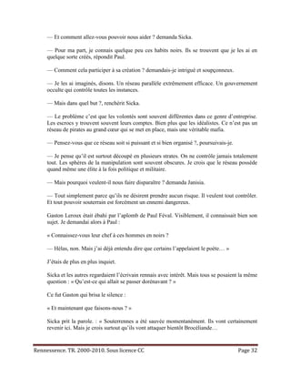 — Et comment allez-vous pouvoir nous aider ? demanda Sicka.

     — Pour ma part, je connais quelque peu ces habits noirs. Ils se trouvent que je les ai en
     quelque sorte créés, répondit Paul.

     — Comment cela participer à sa création ? demandais-je intrigué et soupçonneux.

     — Je les ai imaginés, disons. Un réseau parallèle extrêmement efficace. Un gouvernement
     occulte qui contrôle toutes les instances.

     — Mais dans quel but ?, renchérit Sicka.

     — Le problème c’est que les volontés sont souvent différentes dans ce genre d’entreprise.
     Les escrocs y trouvent souvent leurs comptes. Bien plus que les idéalistes. Ce n’est pas un
     réseau de pirates au grand cœur qui se met en place, mais une véritable mafia.

     — Pensez-vous que ce réseau soit si puissant et si bien organisé ?, poursuivais-je.

     — Je pense qu’il est surtout découpé en plusieurs strates. On ne contrôle jamais totalement
     tout. Les sphères de la manipulation sont souvent obscures. Je crois que le réseau possède
     quand même une élite à la fois politique et militaire.

     — Mais pourquoi veulent-il nous faire disparaître ? demanda Janisia.

     — Tout simplement parce qu’ils ne désirent prendre aucun risque. Il veulent tout contrôler.
     Et tout pouvoir souterrain est forcément un ennemi dangereux.

     Gaston Leroux était ébahi par l’aplomb de Paul Féval. Visiblement, il connaissait bien son
     sujet. Je demandai alors à Paul :

     « Connaissez-vous leur chef à ces hommes en noirs ?

     — Hélas, non. Mais j’ai déjà entendu dire que certains l’appelaient le poète… »

     J’étais de plus en plus inquiet.

     Sicka et les autres regardaient l’écrivain rennais avec intérêt. Mais tous se posaient la même
     question : « Qu’est-ce qui allait se passer dorénavant ? »

     Ce fut Gaston qui brisa le silence :

     « Et maintenant que faisons-nous ? »

     Sicka prit la parole. : « Souterrennes a été sauvée momentanément. Ils vont certainement
     revenir ici. Mais je crois surtout qu’ils vont attaquer bientôt Brocéliande…


Rennessence. TR. 2000-2010. Sous licence CC                                                Page 32
 