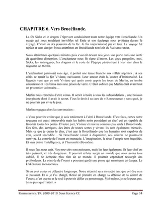 CHAPITRE 6. Vers Brocéliande.
     La fée Sicka et le dragon Crêpovore conduisirent toute notre équipe vers Brocéliande. Un
     nuage qui nous rendaient invisibles tel Enée et son équipage nous protégea durant le
     voyage. C’était un des pouvoirs de la fée. Je fus impressionné par ce tour. Le voyage fut
     rapide et sans danger. Nous atterrîmes en Brocéliande non loin du Val sans retour.

     Nous attendîmes quelques minutes puis s’ouvrit devant nos yeux une porte dans une sorte
     de quatrième dimension. L’enchanteur nous fit signe d’entrer. Les deux pangolins, moi,
     Sicka, les androgynes, les dragons et le reste de l’équipe pénétrèrent à leur tour dans le
     royaume de Merlin.

     L’enchanteur paraissait sans âge, il portait une tenue blanche aux reflets argentés . A ses
     côtés se tenait la fée Viviane, ravissante. Leur amour était la source d’immortalité. La
     légende veut que ce soit Viviane qui après avoir appris les tours de Merlin, en tomba
     amoureuse et l’enferma dans une prison de verre. C’était oublier que Merlin était avant tout
     un prisonnier volontaire…

     Merlin nous remercia d’être venus. Il servit à boire à tous les subcondatiens , une boisson
     énergisante dont il avait le secret. J’eus le droit à sa cure de « Rennessence » sans quoi, je
     ne pourrais pas vivre le jour.

     Merlin engagea alors la conversation :

     « Vous pourriez croire que je sois totalement à l’abri à Brocéliande. C’est faux, certes notre
     royaume est quasi introuvable mais les habits noirs possèdent un chef qui est capable de
     franchir toutes les portes. D’autre part, Viviane et moi ne sommes pas seuls à Brocéliande.
     Des fées, des korrigans, des êtres de toutes sortes y vivent. Ils sont également menacés.
     Mais ce que je crains le plus, c’est que la Brocéliande que les humains sont capables de
     voir, soient incendiée… Si Brocéliande venait à disparaître, nos univers ne pourraient
     survivre. La contrée de l’ouest est menacée. L’imagination, le rêve, l’utopie sont inquiétés.
     Et sans doute l’intelligence, et l’humanité elle-même.

     Il nous faut nous unir. Nos pouvoirs sont puissants, mais les leur également. Et leur chef est
     très puissant, et très dangereux. Il pourrait refaire surgir un monde que nous avons tous
     oublié. Il ne demeure plus rien de ce monde. Il pourrait cependant ressurgir des
     profondeurs. La contrée de l’ouest a pourtant gardé une pierre qui représente ce danger. Le
     kraken nous menace tous.

     Si on peut certes se défendre longtemps. Notre sécurité sera menacée tant que cet être sera
     si puissant. Et si je t’ai chargé, Rezal de prendre en charge la défense de la contré de
     l’ouest, c’est que tu es le seul à pouvoir défier ce personnage. Moi-même, je ne le peux pas.
     Je ne puis que t’aider. »


Rennessence. TR. 2000-2010. Sous licence CC                                               Page 34
 