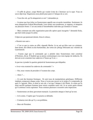 — Il suffit de gloser, coupa Merlin qui voulait éviter de s’éterniser sur le sujet. Vous en
     savez déjà trop. Organisons-nous plutôt pour parer à l’attaque de ce soir.

     — Vous êtes sûr, qu’ils attaqueront ce soir ?, demandais-je.

     — Je pense que leur échec en Souterrennes appelle une revanche immédiate. Seulement, ils
     nous attaqueront d’abord Brocéliande. Leur armée sera nombreuse, je suppose, et attaquera
     sur plusieurs fronts. C’est une armée d’innombrables individus qui montera à l’assaut.

     — Mais comment une telle organisation peut-elle opérer quasi incognito ? demanda Sicka,
     qui était restée jusque là calme.

     Crêpovore qui paraissait dormir, brisa le silence.

     « Homini non sunt »

     — C’est ce que je crains en effet, répondit Merlin. Je ne sait qu’elles sont ces créatures.
     Sans doute, des robots ou des humanoïdes, des sortes de cyborgs obéissants aux volontés de
     Lautréamont.

     — J’aurais jugé que le commando qui a pénétré dans Souterrennes était constitué
     d’Hommes, dis-je. Il faudrait que je puisse communiquer avec mon équipe de médecins. Ils
     doivent avoir examinés leur cadavres à l’heure qu’il est. »

     Je parvins à joindre le quartier général de Souterrennes par télépathie.

     « Avez-vous examiné les cadavres du commando ? »

     — Oui, nous venons de procéder à l’examen des corps.

     — Alors ?…

     — Ce sont des hommes bioniques . Ils sont issus de manipulations génétiques. Différents
     implants composent chaque corps. Nous n’avons pas encore eu le temps d’e comprendre de
     quoi il s’agissait. Mais, ce dont je suis sûr, c’est que l’attaque à été filmée. Je crains qu’ils
     aient sacrifié quelques hommes pour mieux connaître notre cité. Je ne serais guère étonné
     qu’il continue à nous espionner. Nous sommes plusieurs à ressentir cette impression.

     — Souterrennes est donc gravement menacée. La première attaque n’était qu’un test.

     — Je le crains. J’espère que l’on pourra se défendre.

     — Contactez-moi dès qu’il y a un problème.

     — Bien sûr Président.


Rennessence. TR. 2000-2010. Sous licence CC                                                  Page 36
 