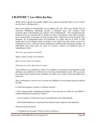 CHAPITRE 7. Les effets des fées.
     Merlin remit à chacun une gourde remplie d’une potion revigorante. Mais, je fus le seul à
     recevoir de la « Rennessence ».

     Sicka nous guidait en Brocéliande vers le château des fées. Mon cœur battait. Que de
     rencontres décidément. Dommage qu’elles se déroulent dans cette situation. Nous
     avancions dans le Brocéliande aux couleurs vertes enchanteresses . Nous remplissions nos
     poumons d’un air revigorant afin d’ oublier nos soucis. Et pourtant, le pire était à craindre.
     Je me sentais léger. Le paysage se fit encore plus beau. J’apercevais au loin de petits êtres
     chantants. Ils ne dépassaient guère 40 centimètres. Les petits êtres de la forêt, ce petit
     peuple que l’on croit disparu venait se joindre à nous. Outre leur petite stature, ce que l’on
     remarquait de suite, c’était leurs tenues quelque peu vieillottes mais néanmoins colorées. Ils
     effectuèrent une ronde autour de nous et se mirent à danser. Ils chantèrent alors ce
     sympathique refrain :

     Non, non, que demeure notre forêt

     Magie, magie, protège notre demeure

     Oui, oui, elle existe à tous jamais

     Dans tous nos corps, dans tous nos cœurs.

     Nous reprîmes tous ensemble le refrain. Des sylphides virevoltaient et participaient à cette
     ambiance qui semblaient se dérouler hors du temps. Brocéliande existait. Elle ne pouvait
     pas mourir. Sauf si on parvenait à pénétrer ses secrets. Et ça, hélas le chef des habits noirs
     le pouvait.

     Nous continuâmes à avancer sous l’escorte des sylphides et des korrigans jusqu’au château
     des fées.

     Le chef des korrigans, Locamor, m’adressa la parole :

     « Nous sommes prêts à défendre Brocéliande. Nous suivrons tes ordres, toi que Merlin a
     nommé Général de la contrée de l’Ouest. »

     —Je t’en remercie. Je ferai tout ce qui est possible pour sauver Brocéliande.

     — Brocéliande demeurera ! prononça alors, Gaston Leroux toujours aussi optimiste.

     Sicka prit ensuite la parole.

     — Ne perdons pas de temps. Il faut se réunir au château. »

Rennessence. TR. 2000-2010. Sous licence CC                                               Page 38
 