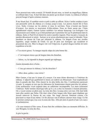Nous poursuivions notre avancée. Et bientôt devant nous, se tenait un magnifique château
     se reflétant dans l’eau. Il était fait dans une pierre qu’on disait vivante. Le château d’ailleurs
     pouvait bouger d’après certaines rumeurs.

     Il me faisait face. Il semblait serein et prêt à subir un affront. Sicka s’arrêta soudain et puis
     une passerelle sortit du château et s’avança jusqu’à nous. Les pierres étaient bel et bien
     vives. Sicka s’avança sur les pierres et nous la suivîmes. Nous n’eurent pas besoin
     d’avancer. Les pierres se mouvaient d’elles-mêmes. Nous ne firent aucun pas. J’étais
     agréablement surpris. Gaston Leroux semblait s’en amuser beaucoup. Les korrigans s’en
     réjouissaient aussi même si ça n’était pourtant pas la première fois qu’ils pénétraient dans le
     château. Sicka et Paul Féval étaient les seuls à paraître inquiets. Pour ma part, j’essayais de
     paraître décontracté et serein . Surtout, je ne savais absolument pas à quoi m’attendre. Nous
     passâmes au dessus de l’eau qui entourait le château. Un dragon d’eau aux écailles
     argentées, surgit soudain de l'onde. Ce qui fit peur aux korrigans qui reculèrent et
     poussèrent des cris. Mais le dragon vint voir Crêpovore, le génial dragon écarlate de notre
     expédition et lui dit :

     « T’as encore grossi. Tu manges trop de crêpes de cette bonne fée.

     — C’est toujours mieux que de baigner dans du chouchen.

     — Jaloux, va, lui répondit le dragon argenté qui replongea.

     Gaston demanda alors à Sicka :

     — L’eau qui entoure le château, c’est du chouchen ?

     — Allez, donc, goûtez, vous verrez !

     Mais Gaston, n’eut pas le temps d’y essayer. Car nous étions désormais à l’intérieur du
     château. L’adjectif qui qualifierait le mieux cet endroit est éblouissant. Tout resplendissait
     dans le paradis des fées. Elles étaient là, les plus belles des fées. L’architecture paraissait
     vivante. Je songeai en moi que les bâtisseurs de Souterrennes étaient peut-être les mêmes.
     Cette architecture vivait respirait dans un esthétisme incomparable. Les murs éclairaient
     l’intérieur. Nulle lumière électrique telle qu’il y en a chez les humains n’étaient présentes.
     On y voyait comme en plein jour. La reine des fées s’avança alors vers moi. Elle était belle
     mais plus austère que Sicka. Elle était vêtue d’une longue robe bleue quasi diaphane qui
     laissait entrevoir la finesse de son corps. Ses longs cheveux flottaient comme s’ils
     pouvaient se muer d’eux même. Un fin cheveux vint d’ailleurs caresser mon visage. Ce fut
     le premier contact que j’eus avec la reine des fées . Elle prit alors la parole d’une voix suave
     et enchanteresse.

     « Je vous remercie d’être venus. Il nous faut être solidaires dans ces moments difficiles. Je
     suis Morgane, la reine des fées.

     Je pris la parole :

Rennessence. TR. 2000-2010. Sous licence CC                                                   Page 39
 