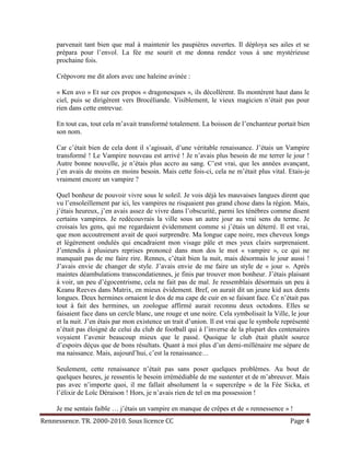 parvenait tant bien que mal à maintenir les paupières ouvertes. Il déploya ses ailes et se
     prépara pour l’envol. La fée me sourit et me donna rendez vous à une mystérieuse
     prochaine fois.

     Crêpovore me dit alors avec une haleine avinée :

     « Ken avo » Et sur ces propos « dragonesques », ils décollèrent. Ils montèrent haut dans le
     ciel, puis se dirigèrent vers Brocéliande. Visiblement, le vieux magicien n’était pas pour
     rien dans cette entrevue.

     En tout cas, tout cela m’avait transformé totalement. La boisson de l’enchanteur portait bien
     son nom.

     Car c’était bien de cela dont il s’agissait, d’une véritable renaissance. J’étais un Vampire
     transformé ! Le Vampire nouveau est arrivé ! Je n’avais plus besoin de me terrer le jour !
     Autre bonne nouvelle, je n’étais plus accro au sang. C’est vrai, que les années avançant,
     j’en avais de moins en moins besoin. Mais cette fois-ci, cela ne m’était plus vital. Etais-je
     vraiment encore un vampire ?

     Quel bonheur de pouvoir vivre sous le soleil. Je vois déjà les mauvaises langues dirent que
     vu l’ensoleillement par ici, les vampires ne risquaient pas grand chose dans la région. Mais,
     j’étais heureux, j’en avais assez de vivre dans l’obscurité, parmi les ténèbres comme disent
     certains vampires. Je redécouvrais la ville sous un autre jour au vrai sens du terme. Je
     croisais les gens, qui me regardaient évidemment comme si j’étais un déterré. Il est vrai,
     que mon accoutrement avait de quoi surprendre. Ma longue cape noire, mes cheveux longs
     et légèrement ondulés qui encadraient mon visage pâle et mes yeux clairs surprenaient.
     J’entendis à plusieurs reprises prononcé dans mon dos le mot « vampire », ce qui ne
     manquait pas de me faire rire. Rennes, c’était bien la nuit, mais désormais le jour aussi !
     J’avais envie de changer de style. J’avais envie de me faire un style de « jour ». Après
     maintes déambulations transcondatiennes, je finis par trouver mon bonheur. J’étais plaisant
     à voir, un peu d’égocentrisme, cela ne fait pas de mal. Je ressemblais désormais un peu à
     Keanu Reeves dans Matrix, en mieux évidement. Bref, on aurait dit un jeune kid aux dents
     longues. Deux hermines ornaient le dos de ma cape de cuir en se faisant face. Ce n’était pas
     tout à fait des hermines, un zoologue affirmé aurait reconnu deux octodons. Elles se
     faisaient face dans un cercle blanc, une rouge et une noire. Cela symbolisait la Ville, le jour
     et la nuit. J’en étais par mon existence un trait d’union. Il est vrai que le symbole représenté
     n’était pas éloigné de celui du club de football qui à l’inverse de la plupart des centenaires
     voyaient l’avenir beaucoup mieux que le passé. Quoique le club était plutôt source
     d’espoirs déçus que de bons résultats. Quant à moi plus d’un demi-millénaire me sépare de
     ma naissance. Mais, aujourd’hui, c’est la renaissance…

     Seulement, cette renaissance n’était pas sans poser quelques problèmes. Au bout de
     quelques heures, je ressentis le besoin irrémédiable de me sustenter et de m’abreuver. Mais
     pas avec n’importe quoi, il me fallait absolument la « supercrêpe » de la Fée Sicka, et
     l’élixir de Loïc Déraison ! Hors, je n’avais rien de tel en ma possession !

     Je me sentais faible … j’étais un vampire en manque de crêpes et de « rennessence » !
Rennessence. TR. 2000-2010. Sous licence CC                                                  Page 4
 
