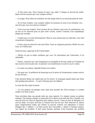 — Il faut rester unis. Nous sommes là pour vous aider. L’attaque ne devrait pas tarder.
     Quels sont les moyens que vous comptez utiliser ?

     — La magie. Nous allons les entraîner vers des pièges dont ils ne seront pas prêts de sortir.

     — Si j’ai bien compris, vous comptez séduire les hommes en noirs et les entraîner vers…
     une mort que vous avez prévue comment ?

     — Vous avez tout compris. Nous userons de nos charmes, puis nous les entraînerons vers
     un lieu où ils entreront pour ne plus sortir vivants, comme l’estomac d’un sympathique
     dragon par exemple.

     — J’espère que vos sorts fonctionneront. Mais ne sous-estimez pas ces individus. Leur chef
     est puissant et dangereux.

     — Certes, mais nos pouvoirs sont sans limite. Nous ne craignons personne, Merlin est avec
     nous, ne l’oubliez pas.

     Gaston Leroux, agacé par la fée l’interrompit :

     — Merlin n’a pas la même confiance que vous. Ne mésestimez pas l’adversaire, il est
     redoutable.

     — Sachez, monsieur que votre imagination est incapable de deviner quelle est l’étendue de
     mes secrets et de nos pouvoirs. Je pourrais vous transformer en esclave si je le voulais.

     — Ce serait avec plaisir, répondit Gaston avec malice.

     — Pas pour moi. Je préférerai de beaucoup avoir le prince de Souterrennes comme esclave
     de mes divines…

     Cette dernière phrase me surprit puis me fit sourire. Je remarquai quand même que Sicka
     était quelque peu jalouse… Ce qui n’était pas pour me déplaire.

     La reine des fées reprit la parole.

     — Je vous propose de partager notre repas pour prendre des forces puisque ce combat
     semble vous faire si peur.

     Nous arrivâmes dans une grande salle aux murs tapissés. Il y régnait comme un parfum
     onirique. Une étrange créature se tenait près de la chaise où la reine des fées s’installa. Les
     noms de tous les convives figuraient pour chaque couvert. J’étais en face de Morgane et à
     coté de Sicka. Les deux écrivains se tenaient non loin de moi. Paul observait en silence
     quasi religieusement tandis que Gaston ne pouvait contenir son admiration et laisser
     échapper des « sublime ! » ou bien encore des« incroyable ». Quant à l’étrange créature,
     son regard me troublait. Il était quasi humain, quoique d’une humanité qui semblait

Rennessence. TR. 2000-2010. Sous licence CC                                                Page 40
 