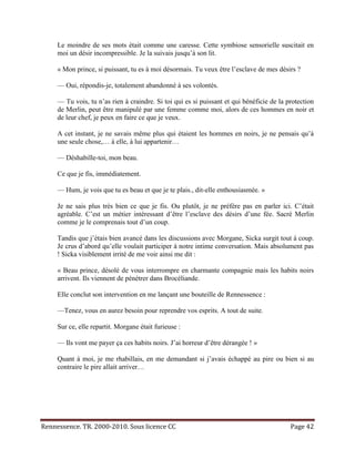 Le moindre de ses mots était comme une caresse. Cette symbiose sensorielle suscitait en
     moi un désir incompressible. Je la suivais jusqu’à son lit.

     « Mon prince, si puissant, tu es à moi désormais. Tu veux être l’esclave de mes désirs ?

     — Oui, répondis-je, totalement abandonné à ses volontés.

     — Tu vois, tu n’as rien à craindre. Si toi qui es si puissant et qui bénéficie de la protection
     de Merlin, peut être manipulé par une femme comme moi, alors de ces hommes en noir et
     de leur chef, je peux en faire ce que je veux.

     A cet instant, je ne savais même plus qui étaient les hommes en noirs, je ne pensais qu’à
     une seule chose,… à elle, à lui appartenir…

     — Déshabille-toi, mon beau.

     Ce que je fis, immédiatement.

     — Hum, je vois que tu es beau et que je te plais., dit-elle enthousiasmée. »

     Je ne sais plus très bien ce que je fis. Ou plutôt, je ne préfère pas en parler ici. C’était
     agréable. C’est un métier intéressant d’être l’esclave des désirs d’une fée. Sacré Merlin
     comme je le comprenais tout d’un coup.

     Tandis que j’étais bien avancé dans les discussions avec Morgane, Sicka surgit tout à coup.
     Je crus d’abord qu’elle voulait participer à notre intime conversation. Mais absolument pas
     ! Sicka visiblement irrité de me voir ainsi me dit :

     « Beau prince, désolé de vous interrompre en charmante compagnie mais les habits noirs
     arrivent. Ils viennent de pénétrer dans Brocéliande.

     Elle conclut son intervention en me lançant une bouteille de Rennessence :

     —Tenez, vous en aurez besoin pour reprendre vos esprits. A tout de suite.

     Sur ce, elle repartit. Morgane était furieuse :

     — Ils vont me payer ça ces habits noirs. J’ai horreur d’être dérangée ! »

     Quant à moi, je me rhabillais, en me demandant si j’avais échappé au pire ou bien si au
     contraire le pire allait arriver…




Rennessence. TR. 2000-2010. Sous licence CC                                                Page 42
 