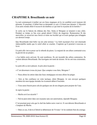 CHAPITRE 8. Brocéliande en noir
     La nuit commençait à tomber sur ces lieux magiques où la vie semblait avoir toujours été
     présente. Et pourtant, il fallait bien se demander ce soir s’il ferait jour demain. L’obscurité
     d’un autre monde allait-il recouvrir de ténèbres ce qui était le royaume de la lumière ?

     Je sortis sur le balcon du château des fées. Sicka et Morgane se tenaient à mes côtés.
     Pendant ce temps, je bus avec grand plaisir l’élixir du magicien. Rennessence fit des
     merveilles, je recouvrai mes forces et toute ma lucidité qui m’avait quelque peu échappée
     ces derniers temps.

     Que Brocéliande était belle vue de cette terrasse ! La forêt rayonnait d’un vert émeraude
     indescriptible tandis que le soleil allait se coucher. J’espérais qu’il pourrait à nouveau se
     lever.

     Un petit elfe vint se poser sur le rebords de pierre. La majesté de son allure contrastait avec
     la gravité de ses propos :

     « Les habits noirs arrivent. Ils sont nombreux. Ils ont incendié des arbres centenaires. Ils
     veulent détruire Brocéliande. Des korrigans ont tenté de résister. Ils les ont tous exterminés.
     »

     Le petit elfe se mit à pleurer. Je pris alors la parole :

     « C’est désormais à nous de jouer. Que comptez-vous faire, Morgane ?

     — Nous allons les attirer dans des lieux stratégiques où nous allons les piéger.

     — Soit, je fais confiance en votre tactique, chère Morgane. Je vais envoyer quelques
     membres de mon équipe éteindre les éventuels début d’incendie.

     — Vous aurez besoin pour cela de quelques uns de nos dragons pour projeter de l’eau.

     Je repris la parole :

     — Merlin est-il en sécurité ?

     — Nul ne peut entrer dans son royaume sans son autorisation, répondit Morgane.

     C’est pourtant pour cela que le chef des habits noirs vient ici. Il veut détruire Brocéliande et
     s’emparer de Merlin.

     — Dans ce cas, il devra d’abord se débarrasser de Viviane ! Je lui souhaite bien du courage.


Rennessence. TR. 2000-2010. Sous licence CC                                                 Page 43
 