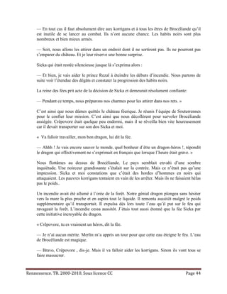 — En tout cas il faut absolument dire aux korrigans et à tous les êtres de Brocéliande qu’il
     est inutile de se lancer au combat. Ils n’ont aucune chance. Les habits noirs sont plus
     nombreux et bien mieux armés.

     — Soit, nous allons les attirer dans un endroit dont il ne sortiront pas. Ils ne pourront pas
     s’emparer du château. Et je leur réserve une bonne surprise.

     Sicka qui était restée silencieuse jusque là s’exprima alors :

     — Et bien, je vais aider le prince Rezal à éteindre les débuts d’incendie. Nous partons de
     suite voir l’étendue des dégâts et constater la progression des habits noirs.

     La reine des fées prit acte de la décision de Sicka et demeurait résolument confiante:

     — Pendant ce temps, nous préparons nos charmes pour les attirer dans nos rets. »

     C’est ainsi que nous dûmes quittés le château féerique. Je réunis l’équipe de Souterrennes
     pour le confier leur mission. C’est ainsi que nous décollèrent pour survoler Brocéliande
     assiégée. Crêpovore était quelque peu endormi, mais il se réveilla bien vite heureusement
     car il devait transporter sur son dos Sicka et moi.

     « Va falloir travailler, mon bon dragon, lui dit la fée.

     — Ahhh ! Je vais encore sauver le monde, quel bonheur d’être un dragon-héros !, répondit
     le dragon qui effectivement ne s’exprimait en français que lorsque l’heure était grave. »

     Nous flottâmes au dessus de Brocéliande. Le pays semblait envahi d’une sombre
     inquiétude. Une noirceur grandissante s’étalait sur la contrée. Mais ce n’était pas qu’une
     impression. Sicka et moi constations que c’était des hordes d’hommes en noirs qui
     attaquaient. Les pauvres korrigans tentaient en vain de les arrêter. Mais ils ne faisaient hélas
     pas le poids..

     Un incendie avait été allumé à l’orée de la forêt. Notre génial dragon plongea sans hésiter
     vers la mare la plus proche et en aspira tout le liquide. Il remonta aussitôt malgré le poids
     supplémentaire qu’il transportait. Il expulsa dès lors toute l’eau qu’il put sur le feu qui
     ravageait la forêt. L’incendie cessa aussitôt. J’étais tout aussi étonné que la fée Sicka par
     cette initiative incroyable du dragon.

     « Crêpovore, tu es vraiment un héros, dit la fée.

     — Je n’ai aucun mérite. Merlin m’a appris un tour pour que cette eau éteigne le feu. L’eau
     de Brocéliande est magique.

     — Bravo, Crêpovore , dis-je. Mais il va falloir aider les korrigans. Sinon ils vont tous se
     faire massacrer.



Rennessence. TR. 2000-2010. Sous licence CC                                                 Page 44
 
