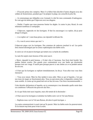 — D’accord, prince des vampires. Mais il va falloir faire décoller d’autres dragons avec des
     soldats de Souterrennes, pendant que l’on prépare le piège, me conseilla la jolie fée.

     — Je communique par télépathie avec Léonard, le chef de mon commando d’androgynes.
     Ils vont agir de même que Crêpovore avec nos dragons.

     — Parfait. J’espère que nous pourrons limiter les dégâts. Je crains le pire, Rezal, ils sont
     tellement nombreux et suréquipés.

     — Crêpovore, rapproche toi des korrigans. Il faut les encourager à se replier, dis-je pour
     diriger le dragon.

     — A se replier où ?, mon beau prince, me répondit la délicate fée.

     — Ca, vous le savez mieux que moi ! »

     Crêpovore piqua vers les korrigans. Des centaines de cadavres jonchait le sol. Les petits
     êtres étaient désintégrés par les armes sophistiquées des habits noirs.

     Je saisis au vol un pauvre korrigan qui tentait avec sa hache de combattre.

     Le nain fut surpris mais heureux d’être ainsi sauvé.

     « Merci, répondit le petit homme. » Il était vêtu à l’ancienne. Son front était bombé. Ses
     jambes étaient courtes. Des grands yeux contrastaient avec une barbe qui dissimulait
     presque tout son visage. Il aurait paru presque pauvre si une chaîne en or ne pendait autour
     de son cou.

     « Il faut que les korrigans se replient immédiatement, lui dis-je. Vous allez tous vous faire
     massacrer.

     — Vous avez raison. Mais les fées tardent à nous aider. Mais ce qui m’inquiète, c’est que
     nos tours de magie ne fonctionnent plus. Nous ne parvenons plus à disparaître comme bon
     nous semble. Je crains qu’un grand mal soit en face de nous. Une force incommensurable. »

     Cette dernière déclaration m’inquiéta, car je commençais à me demander quelle serait dans
     ces conditions l’efficacité des pouvoirs des fées…

     Je vis que Sicka était aussi inquiète, mais elle tentait de le dissimuler :

     « Il faut sauver les korrigans et entraîner les habits noirs vers le Val sans Retour.

     — Replions nous vers le Val sans Retour, dit alors le petit korrigan. »

     Les nains commencèrent à courir tant qu’ils purent. Mais les habits noirs les poursuivaient.
     Et ils étaient trop lents pour éviter la mort.

Rennessence. TR. 2000-2010. Sous licence CC                                                  Page 45
 