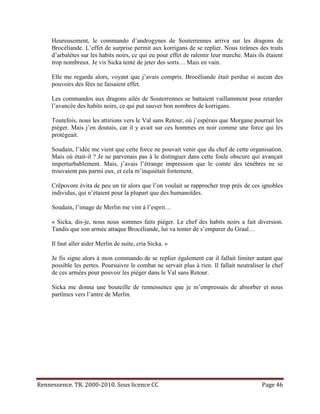 Heureusement, le commando d’androgynes de Souterrennes arriva sur les dragons de
     Brocéliande. L’effet de surprise permit aux korrigans de se replier. Nous tirâmes des traits
     d’arbalètes sur les habits noirs, ce qui eu pour effet de ralentir leur marche. Mais ils étaient
     trop nombreux. Je vis Sicka tenté de jeter des sorts… Mais en vain.

     Elle me regarda alors, voyant que j’avais compris. Brocéliande était perdue si aucun des
     pouvoirs des fées ne faisaient effet.

     Les commandos aux dragons ailés de Souterrennes se battaient vaillamment pour retarder
     l’avancée des habits noirs, ce qui put sauver bon nombres de korrigans.

     Toutefois, nous les attirions vers le Val sans Retour, où j’espérais que Morgane pourrait les
     piéger. Mais j’en doutais, car il y avait sur ces hommes en noir comme une force qui les
     protégeait.

     Soudain, l’idée me vient que cette force ne pouvait venir que du chef de cette organisation.
     Mais où était-il ? Je ne parvenais pas à le distinguer dans cette foule obscure qui avançait
     imperturbablement. Mais, j’avais l’étrange impression que le comte des ténèbres ne se
     trouvaient pas parmi eux, et cela m’inquiétait fortement.

     Crêpovore évita de peu un tir alors que l’on voulait se rapprocher trop près de ces ignobles
     individus, qui n’étaient pour la plupart que des humanoïdes.

     Soudain, l’image de Merlin me vint à l’esprit…

     « Sicka, dis-je, nous nous sommes faits piéger. Le chef des habits noirs a fait diversion.
     Tandis que son armée attaque Brocéliande, lui va tenter de s’emparer du Graal…

     Il faut aller aider Merlin de suite, cria Sicka. »

     Je fis signe alors à mon commando de se replier également car il fallait limiter autant que
     possible les pertes. Poursuivre le combat ne servait plus à rien. Il fallait neutraliser le chef
     de ces armées pour pouvoir les piéger dans le Val sans Retour.

     Sicka me donna une bouteille de rennessence que je m’empressais de absorber et nous
     partîmes vers l’antre de Merlin.




Rennessence. TR. 2000-2010. Sous licence CC                                                 Page 46
 