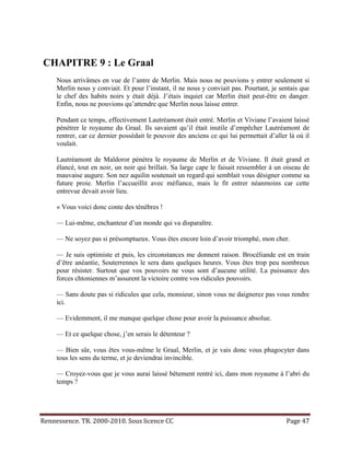 CHAPITRE 9 : Le Graal
     Nous arrivâmes en vue de l’antre de Merlin. Mais nous ne pouvions y entrer seulement si
     Merlin nous y conviait. Et pour l’instant, il ne nous y conviait pas. Pourtant, je sentais que
     le chef des habits noirs y était déjà. J’étais inquiet car Merlin était peut-être en danger.
     Enfin, nous ne pouvions qu’attendre que Merlin nous laisse entrer.

     Pendant ce temps, effectivement Lautréamont était entré. Merlin et Viviane l’avaient laissé
     pénétrer le royaume du Graal. Ils savaient qu’il était inutile d’empêcher Lautréamont de
     rentrer, car ce dernier possédait le pouvoir des anciens ce qui lui permettait d’aller là où il
     voulait.

     Lautréamont de Maldoror pénétra le royaume de Merlin et de Viviane. Il était grand et
     élancé, tout en noir, un noir qui brillait. Sa large cape le faisait ressembler à un oiseau de
     mauvaise augure. Son nez aquilin soutenait un regard qui semblait vous désigner comme sa
     future proie. Merlin l’accueillit avec méfiance, mais le fit entrer néanmoins car cette
     entrevue devait avoir lieu.

     « Vous voici donc conte des ténèbres !

     — Lui-même, enchanteur d’un monde qui va disparaître.

     — Ne soyez pas si présomptueux. Vous êtes encore loin d’avoir triomphé, mon cher.

     — Je suis optimiste et puis, les circonstances me donnent raison. Brocéliande est en train
     d’être anéantie, Souterrennes le sera dans quelques heures. Vous êtes trop peu nombreux
     pour résister. Surtout que vos pouvoirs ne vous sont d’aucune utilité. La puissance des
     forces chtoniennes m’assurent la victoire contre vos ridicules pouvoirs.

     — Sans doute pas si ridicules que cela, monsieur, sinon vous ne daignerez pas vous rendre
     ici.

     — Evidemment, il me manque quelque chose pour avoir la puissance absolue.

     — Et ce quelque chose, j’en serais le détenteur ?

     — Bien sûr, vous êtes vous-même le Graal, Merlin, et je vais donc vous phagocyter dans
     tous les sens du terme, et je deviendrai invincible.

     — Croyez-vous que je vous aurai laissé bêtement rentré ici, dans mon royaume à l’abri du
     temps ?




Rennessence. TR. 2000-2010. Sous licence CC                                                Page 47
 