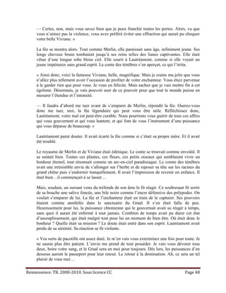 — Certes, non, mais vous savez bien que je peux franchir toutes les portes. Alors, vu que
     vous n’aimez pas la violence, vous avez préféré éviter une effraction qui aurait pu choquer
     votre belle Viviane. »

     La fée se montra alors. Tout comme Merlin, elle paraissait sans âge, infiniment jeune. Ses
     longs cheveux bruns tombaient jusqu’à ses reins telles des lianes captivantes. Elle était
     vêtue d’une longue robe bleue ciel. Elle sourit à Lautréamont, comme si elle voyait un
     jeune impétueux sans grand esprit. Le conte des ténèbres s’en aperçut, ce qui l’irrita.

     « Ainsi donc, voici la fameuse Viviane, belle, magnifique. Mais je crains ma jolie que vous
     n’allez plus tellement avoir l’occasion de profiter de votre enchanteur. Vous étiez parvenue
     à le garder rien que pour vous. Je vous en félicite. Mais sachez que je vais mettre fin à cet
     égoïsme. Désormais, je vais pouvoir user de ce pouvoir pour que tout le monde puisse en
     mesurer l’étendue et l’intensité.

     — Il faudra d’abord me tuer avant de s’emparer de Merlin, répondit la fée. Oserez-vous
     donc me tuer, moi, la fée légendaire qui peut vous être utile. Réfléchissez donc,
     Lautréamont, votre mal est peut-être curable. Nous pourrions vous guérir de tous ces affres
     qui vous gouvernent et qui vous hantent, et qui font de vous l’instrument d’une puissance
     qui vous dépasse de beaucoup. »

     Lautréamont parut douter. Il avait écarté la fée comme si c’était sa propre mère. Et il avait
     été troublé.

     Le royaume de Merlin et de Viviane était édénique. Le conte se trouvait comme envoûté. Il
     se sentait bien. Toutes ces plantes, ces fleurs, ces petits oiseaux qui semblaient vivre un
     bonheur éternel, tout résonnait comme un arc-en-ciel paradisiaque. Le comte des ténèbres
     avait une irrésistible envie de s’allonger sur l’herbe et de reposer sa tête sur les racines du
     grand chêne puis s’endormir tranquillement. Il avait l’impression de revenir en enfance. Il
     était bien…il commençait à se lasser…

     Mais, soudain, un sursaut venu du tréfonds de son âme le fit réagir. Ce soubresaut fit sortir
     de sa bouche une salive foncée, une bile noire comme l’encre défensive des polypodes. On
     voulait s’emparer de lui. La fée et l’enchanteur était en train de le capturer. Ses pouvoirs
     étaient comme annihilés dans le sanctuaire du Graal. Il s’en était fallu de peu.
     Heureusement pour lui, la puissance chtonienne qui le gouvernait avait su réagir à temps,
     sans quoi il aurait été enfermé à tout jamais. Combien de temps avait pu durer cet état
     d’assouplissement, qui était malgré tout pour lui un moment de bien être. Où était donc le
     bonheur ? Quelle était sa mission ? Le doute était entré dans son esprit. Lautréamont avait
     perdu de sa sérénité. Sa réaction se fit violente.

     « Vos sorts de pacotille ont assez duré. Je m’en vais vous exterminez une fois pour toute. Je
     ne saurai plus être patient. L’envie me prend de tout posséder. Je vais vous dévorer tous
     deux, boire votre sang, et le Graal sera en moi pour toujours. Dès lors, les puissances d’en
     dessous auront le passeport pour leur retour. Le retour à la domination. Ah, ce sera un tel
     plaisir de vous tuer…

Rennessence. TR. 2000-2010. Sous licence CC                                                Page 48
 