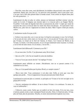 — Peut-être, mon cher conte, mais décidément, les ténèbres obscurcissent votre esprit. Non
     seulement, depuis que vous êtes ici, vos pouvoirs sont amoindris, mais le pire pour vous,
     c’est que vous n’êtes plus présent dans le monde actuel. Votre armée ne dispose donc plus
     de votre protection… »

     Lautréamont de plus en plus en colère, poussa un hurlement terrifiant comme venu du
     centre de la terre. Il dégaina une énorme épée et se trouvait prêt à en frapper Merlin.
     Excalibur ! Cette épée de légende était donc en possession du conte ! L’épée qui venait de
     royaume des cieux se trouvait dans les mains des forces du dessous…S’il parvenait à tuer
     Merlin avec, plus rien ne s’opposerait au retour du chaos. Mais l’espoir n’était pas encore
     vaincu

     L’enchanteur recula d’un pas et dit :

     « Calmez-vous mon cher, car si vous me tuez, le Graal ne sera jamais à vous. Car le Graal,
     c’est un peu de moi, certes mais ce n’est pas moi. C’est un peu de Viviane, mais ce n’est
     pas Viviane. Le Graal est le fruit de l’amour, le Graal, c’est l’amour de Merlin et de
     Viviane. Le Graal, c’est notre royaume, et ce n’est pas totalement notre royaume. Le Graal,
     c’est le fruit de notre amour. Et cet amour, c’est un fils…

     Lautréamont était déboussolé. Comment ça un fils ?

     — Et oui mon cher. Un fils. C’est désormais notre fils le Graal .

     — Qui est ce fils ?, dit d’un air maudit le conte des ténèbres.

     — Vous ne l’avez pas encore deviné ? lui répliqua Viviane.

     Lautréamont parut réfléchir un instant…Décidément, rien ne se passait comme il le
     souhaitait en ces lieux.

     — Non, ce n’est quand même pas le prince Rezal, ce vampire rennais ?

     — Bravo mon cher. Vous commencez à voir plus clair. Enfin, je crois que vous êtes
     quelque peu perdu… Vous m’apparaissez trop peu puissant pour battre Rezal.

     Lautréamont ne pouvant plus se contenir, se précipita sur Viviane et lui mit son épée sur la
     gorge prêt à la tuer.

     — Tais-toi, enchanteur de malheur. Je tue ta douce Viviane, si tu continues. Tu mens, tu
     veux m’embrouiller !

     — Calme-toi, jeune comte. Sache que cet endroit est hors du temps. Si tu me tues, nous
     n’aurions jamais existé, et par conséquent Rezal non plus. Donc, le Graal non plus. Et hop,
     plus de Graal, plus de puissance. De plus, tu serais nécessairement englouti avec nous.



Rennessence. TR. 2000-2010. Sous licence CC                                             Page 49
 