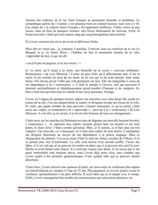 Aucune des crêperies de la rue Saint Georges ne pourraient résoudre ce problème. Le
     sympathique patron du « Carmès » me proposa bien un cocktail maison, mais rien n’y fit.
     Les crêpes de « la crêperie Saint Georges » fut également inefficace. J’allais certes un peu
     mieux, mais au bout de quelques minutes, mes forces diminuaient de nouveau. Enfin, la
     bonne nouvelle c’était que mon régime sang pur sang hémoglobine était terminé.

     Et j’avais vraiment très envie de revoir la délicieuse Sicka.

     Mais elle ne venait pas…je continuai à marcher. J’arrivais alors au carrefour de la rue Le
     Bastard, et je vis Henri, Riton , l’habitué du lieu et monument humain de la ville,
     s’approcher de moi, et qui me dit :

     « un p’tit peu de pognon, et tu iras mieux ! »

     Je vis alors, qu’il tenait à la main, une bouteille de la cuvée « nouveau millénaire.
     Rennessence » de Loïc Déraison ! Contre un gros billet qu’il affectionnait tant, il me la
     remis. Il me souriait du reste de ses dents. Je ne sais qui le lui avait donnée. Sans doute
     Sicka. Elle devait savoir l’effet que cela produirait sur moi. Elle me téléguidait à cause de
     ma dépendance à la « rennessence ». C’était le monde à l’envers, moi qui parvenait à
     dominer spirituellement et télépathiquement grand nombre d’humain et de vampires. Et,
     bien c’était moi qui était sous la volonté d’une tierce personne. Etrange.

     J’avais en l’espace de quelques heures, depuis ma rencontre avec cette douce fée, perdu les
     rennes de la cité. J’en suis quand même le maître, le dirigeant occulte des forces de la ville.
     Et voilà, que grand nombre de mes pouvoirs s’étaient amenuisés, et qu’en prime j’étais
     accro aux crêpes, et notamment à la « supercrêpe » , ainsi qu’à la « rennessence » de Loïc
     Déraison. A vrai dire, je ne savais, si je devais être heureux de tous ces changements…

     J’étais assis sur les marches du Parlement en train de déguster ma nouvelle boisson favorite,
     « rennessence » . Je reprenais mes esprits, laissant glisser dans ma bouche et sur mon
     palais, le doux élixir. J’étais comme galvanisé. Mais, je le sentais, je n’étais plus un vrai
     vampire. Une nouvelle vie s’annonçait. Je n’étais plus maître de mon destin. L’enchanteur
     me dirigeait désormais au travers de ma dépendance à la potion magique. Mais ce
     changement me plaisait. J’en avais assez d’être le chef des forces occultes de l’Ouest. Il ne
     se passait plus rien d’intéressant. La ville avait besoin d’un second souffle. J’avais des
     idées, et il est vrai que je ne pouvais les mettre en place que si je pouvais être actif le jour.
     Merlin m’avait donné cette chance. Il y avait des risques sans doute. Je ne savais pas si ma
     quasi immortalité était toujours active, mais j’avais déjà assez vécu, sans compter que
     j’avais goûté à des produits gastronomiques d’une qualité telle que je pouvais mourir
     désormais.

     J’étais bien, j’avais retrouvé une jeunesse d’esprit, car mon corps ne vieillissait plus depuis
     ma transformation en vampire à l’âge de 25 ans. Physiquement, je n’avais jamais connu la
     vieillesse, spirituellement c’est plus difficile. Il avait fallu que je m’adapte avec le temps.
     Enfin, j’avais emmagasiné bon nombre de connaissances que nécessitent plusieurs vie.



Rennessence. TR. 2000-2010. Sous licence CC                                                   Page 5
 