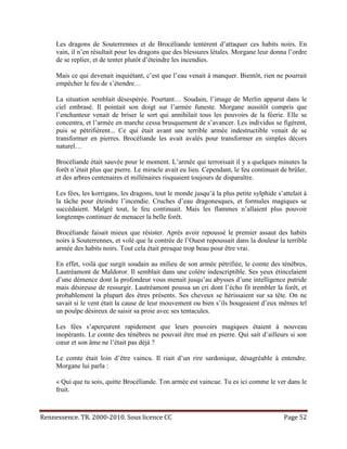 Les dragons de Souterrennes et de Brocéliande tentèrent d’attaquer ces habits noirs. En
     vain, il n’en résultait pour les dragons que des blessures létales. Morgane leur donna l’ordre
     de se replier, et de tenter plutôt d’éteindre les incendies.

     Mais ce qui devenait inquiétant, c’est que l’eau venait à manquer. Bientôt, rien ne pourrait
     empêcher le feu de s’étendre…

     La situation semblait désespérée. Pourtant… Soudain, l’image de Merlin apparut dans le
     ciel embrasé. Il pointait son doigt sur l’armée funeste. Morgane aussitôt compris que
     l’enchanteur venait de briser le sort qui annihilait tous les pouvoirs de la féerie. Elle se
     concentra, et l’armée en marche cessa brusquement de s’avancer. Les individus se figèrent,
     puis se pétrifièrent... Ce qui était avant une terrible armée indestructible venait de se
     transformer en pierres. Brocéliande les avait avalés pour transformer en simples décors
     naturel…

     Brocéliande était sauvée pour le moment. L’armée qui terrorisait il y a quelques minutes la
     forêt n’était plus que pierre. Le miracle avait eu lieu. Cependant, le feu continuait de brûler,
     et des arbres centenaires et millénaires risquaient toujours de disparaître.

     Les fées, les korrigans, les dragons, tout le monde jusqu’à la plus petite sylphide s’attelait à
     la tâche pour éteindre l’incendie. Cruches d’eau dragonesques, et formules magiques se
     succédaient. Malgré tout, le feu continuait. Mais les flammes n’allaient plus pouvoir
     longtemps continuer de menacer la belle forêt.

     Brocéliande faisait mieux que résister. Après avoir repoussé le premier assaut des habits
     noirs à Souterrennes, et volé que la contrée de l’Ouest repoussait dans la douleur la terrible
     armée des habits noirs. Tout cela était presque trop beau pour être vrai.

     En effet, voilà que surgit soudain au milieu de son armée pétrifiée, le comte des ténèbres,
     Lautréamont de Maldoror. Il semblait dans une colère indescriptible. Ses yeux étincelaient
     d’une démence dont la profondeur vous menait jusqu’au abysses d’une intelligence putride
     mais désireuse de ressurgir. Lautréamont poussa un cri dont l’écho fit trembler la forêt, et
     probablement la plupart des êtres présents. Ses cheveux se hérissaient sur sa tête. On ne
     savait si le vent était la cause de leur mouvement ou bien s’ils bougeaient d’eux mêmes tel
     un poulpe désireux de saisir sa proie avec ses tentacules.

     Les fées s’aperçurent rapidement que leurs pouvoirs magiques étaient à nouveau
     inopérants. Le comte des ténèbres ne pouvait être mué en pierre. Qui sait d’ailleurs si son
     cœur et son âme ne l’était pas déjà ?

     Le comte était loin d’être vaincu. Il riait d’un rire sardonique, désagréable à entendre.
     Morgane lui parla :

     « Qui que tu sois, quitte Brocéliande. Ton armée est vaincue. Tu es ici comme le ver dans le
     fruit.



Rennessence. TR. 2000-2010. Sous licence CC                                                 Page 52
 