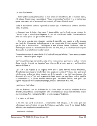 Lui alors de répondre :

     — Je reviendrai quand je le voudrais. Et mon armée est innombrable. En ce moment même,
     elle attaque Souterrennes. La contrée de l’Ouest ne connaît qu’un répit. Et je ne partirai que
     quand tous ses secrets m’appartiendront et quand je l’aurais réduite à néant.

     Sicka et moi venions juste de rejoindre les autres fées. Je répondis au comte d’une voix
     calme et sereine.

     — Pourquoi tant de haine, cher comte ? Vous oubliez que le Graal est une création de
     l’amour, et que la haine le rend inopérant. Il convient de redevenir lucide. Vous vous battez
     pour une cause qui ne fait que se servir de vous.

     — Que savez vous de mon existence, vampire de pacotille. Mes parents je ne les connais
     pas. Seuls les démons des profondeurs ont su me comprendre. J’exècre autant l’humanité
     que les fées et autres nabots. L’intelligence a bien d’autres formes. Seulement, vous ne
     préférez pas les voir. La monstruosité qui vous fait peur, moi je la vénère car elle fut jadis
     dominante, et qu’elle le redeviendra bientôt.

     Ton combat est tout de même futile. Il n’est fondé que par la haine. Tu ne pourra posséder
     le Graal. L’obscurité guide tes pas.

     De l’obscurité émerge ma lumière, cette atroce luminescence que vous ne sachez voir me
     dirige vers des lieux où nul humain n’a pu pénétrer. Et je trouve que tu es un bien piètre
     porteur du Graal. »

     Des « oh » de stupeurs et de surprise firent écho à cette dernière phrase. Désormais,
     Brocéliande saurait que le Graal n’était plus gardé par Merlin et Viviane, mais qu’il avait
     pris forme en un être qui fut un humain, qui devint vampire et qui était bien plus que cela
     désormais. Cet être, c’était moi, le porteur du Graal, depuis que mes lèvres avaient goûté la
     « Rennessence », la divine boisson concocté par l’enchanteur Merlin, mon père. Les
     regards braqués sur moi devenaient étranges, mêlés d’admiration et de peur.

     Lautréamont était hilare :

     « Et oui, le Graal, c’est lui. Cela fait rire. Le Graal serait cet individu incapable de vous
     défendre, incapable de sauver sa propre cité. Souterrennes est en ce moment même investi
     par mon armée. Non vraiment, les héros ne sont plus ce qu’ils étaient.

     Et le comte se mit à rire.

     Et le pire c’est qu’il avait raison . Souterrennes était attaquée. Je le savais par mes
     informateurs qui m’avaient prévenu de l’intrusion des habits noirs. Il me tardait d’aller
     rejoindre mes concitoyens menacés de mort.

     Lautréamont cria alors :

Rennessence. TR. 2000-2010. Sous licence CC                                               Page 53
 