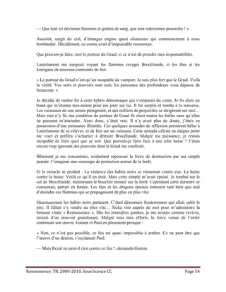 — Que tout ici devienne flammes et goûtes de sang, que tout redevienne poussière ! »

     Aussitôt, surgit du ciel, d’étranges engins quasi silencieux qui commencèrent à nous
     bombarder. Décidément, ce comte avait d’inépuisable ressources.

     Que pouvais-je faire, moi le porteur du Graal, si ce n’est de prendre mes responsabilités.

     Lautréamont me narguait voyant les flammes ravager Brocéliande, et les fées et les
     korrigans de nouveau contraints de fuir.

     « Le porteur du Graal n’est qu’un incapable de vampire. Je suis plus fort que le Graal. Voilà
     la vérité. Vos sorts et pouvoirs sont nuls. La puissance des profondeurs vous dépasse de
     beaucoup. »

     Je décidai de mettre fin à cette hybris démoniaque qui s’emparait du conte. Je fis alors un
     bond qui m’étonna moi-même pour me jeter sur lui. Il fut surpris et tomba à la renverse.
     Les vaisseaux de son armée plongèrent, et des milliers de projectiles se dirigèrent sur moi…
     Mais rien n’y fit, ma condition de porteur de Graal fit choir toutes les balles sans qu’elles
     ne puissent m’atteindre. Ainsi donc, c’était vrai. Il n’y avait plus de doute, j’étais en
     possession d’une puissance illimitée. Ces quelques secondes de réflexion permirent hélas à
     Lautréamont de se relever, et de fuir sur un vaisseau. Cette armada céleste ne daigna point
     me viser et préféra s’acharner à détruire Brocéliande. Malgré ma puissance, je restais
     incapable de faire quoi que ce soit. Que pouvais-je faire face à une telle haine ? J’étais
     encore trop ignorant des pouvoirs dont le Graal me conférait.

     Bêtement je me concentrais, souhaitant repousser la force de destruction par ma simple
     pensée. J’imaginai une soucoupe de protection autour de la forêt.

     Et le miracle se produit . La violence des habits noirs se retournait contre eux. La haine
     contre la haine. Voilà ce qu’il en était. Mais cette simple m’avait épuisé. Je tombai sur le
     sol de Brocéliande, maintenant le bouclier mental sur la forêt. Cependant cette dernière se
     consumait, partait en fumée. Les fées et les dragons épuisés tentaient tant bien que mal
     d’éteindre ces flammes qui se propageaient de plus en plus vite.

     Heureusement les habits noirs partaient. C’était désormais Souterrennes qui allait subir le
     pire. Il fallait s’y rendre au plus vite… Sicka vint auprès de moi pour m’administre la
     boisson vitale « Rennessence ». Dès les premières gouttes, je me sentais comme revivre,
     investi d’un pouvoir grandissant. Malgré tous mes efforts, la force venue de l’enfer
     continuait son œuvre. Gaston et Paul en pleuraient presque :

     « Non, ce n’est pas possible, ce feu est quasi impossible à arrêter. Ce ne peut être que
     l’œuvre d’un démon, s’exclamait Paul.

     — Mais Rezal ne peut-il rien contre ce feu ?, demanda Gaston.




Rennessence. TR. 2000-2010. Sous licence CC                                               Page 54
 
