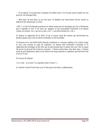 — Il est épuisé. Il est parvenu à éloigner les habits noirs. Il n’est pas encore maître de son
     pouvoir, lui rétorqua Paul.

     — Bon dieu, de bon dieu, ça me fait jurer. Il faudrait une intervention divine contre ce
     diable de feu allumé par ce conte.

     « Oh ! » ce fut l’exclamation poussée en même temps par les korrigans qui eux n’hésitaient
     pas à regarder le ciel. C’est ainsi qu’ apparut ce qui ressemblait fortement à un bateau
     volant, en somme. Les « qu’est-ce que c’est ? » suivirent bientôt les « oh ».

     Le bateau se rapprocha de la forêt. Et de sa coque sortit des canons qui déversèrent un
     produit aqueux qui avait le mérite d’éteindre ce feu du diable.

     Un homme avec une belle barbe blanche conduisait ce vaisseau sublime à la voilure rouge
     et noir, tout comme la cape du capitaine. Le bateau finit d’éteindre l’incendie et se
     rapprocha des korrigans et des fées qui ne parvenaient plus à cacher leur joie. Sur la coque
     du navire on pouvait lire la devise suivante : « Nemo contra deus, sine deux ipse ». Gaston
     sauta de joie également, après avoir observé un long moment ce capitaine qui était bien loin
     d’avoir 15 ans…

     Et Leroux de chanter :

     « Le voilà…il revient ! Le capitaine Jules Vernes ! »

     Le miracle venait d’avoir lieu et je n’étais pour rien dans ce phénomène.




Rennessence. TR. 2000-2010. Sous licence CC                                               Page 55
 