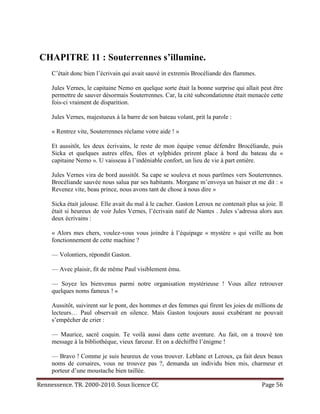 CHAPITRE 11 : Souterrennes s’illumine.
     C’était donc bien l’écrivain qui avait sauvé in extremis Brocéliande des flammes.

     Jules Vernes, le capitaine Nemo en quelque sorte était la bonne surprise qui allait peut être
     permettre de sauver désormais Souterrennes. Car, la cité subcondatienne était menacée cette
     fois-ci vraiment de disparition.

     Jules Vernes, majestueux à la barre de son bateau volant, prit la parole :

     « Rentrez vite, Souterrennes réclame votre aide ! »

     Et aussitôt, les deux écrivains, le reste de mon équipe venue défendre Brocéliande, puis
     Sicka et quelques autres elfes, fées et sylphides prirent place à bord du bateau du «
     capitaine Nemo ». U vaisseau à l’indéniable confort, un lieu de vie à part entière.

     Jules Vernes vira de bord aussitôt. Sa cape se souleva et nous partîmes vers Souterrennes.
     Brocéliande sauvée nous salua par ses habitants. Morgane m’envoya un baiser et me dit : «
     Revenez vite, beau prince, nous avons tant de chose à nous dire »

     Sicka était jalouse. Elle avait du mal à le cacher. Gaston Leroux ne contenait plus sa joie. Il
     était si heureux de voir Jules Vernes, l’écrivain natif de Nantes . Jules s’adressa alors aux
     deux écrivains :

     « Alors mes chers, voulez-vous vous joindre à l’équipage « mystère » qui veille au bon
     fonctionnement de cette machine ?

     — Volontiers, répondit Gaston.

     — Avec plaisir, fit de même Paul visiblement ému.

     — Soyez les bienvenus parmi notre organisation mystérieuse ! Vous allez retrouver
     quelques noms fameux ! »

     Aussitôt, suivirent sur le pont, des hommes et des femmes qui firent les joies de millions de
     lecteurs… Paul observait en silence. Mais Gaston toujours aussi exubérant ne pouvait
     s’empêcher de crier :

     — Maurice, sacré coquin. Te voilà aussi dans cette aventure. Au fait, on a trouvé ton
     message à la bibliothèque, vieux farceur. Et on a déchiffré l’énigme !

     — Bravo ! Comme je suis heureux de vous trouver. Leblanc et Leroux, ça fait deux beaux
     noms de corsaires, vous ne trouvez pas ?, demanda un individu bien mis, charmeur et
     porteur d’une moustache bien taillée.

Rennessence. TR. 2000-2010. Sous licence CC                                                Page 56
 
