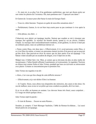 — Si, mais toi, tu as plus l’air d’un gentleman cambrioleur, que moi qui disons porte sur
     son ventre les plaisirs de l’existence. Oh, mais pardonne-moi ! J’aperçois une dame !

     Et Gaston de s’avancer pour aller baiser la main de Georges Sand :

     — Vous ici, chère baronne. Toujours en quête de nouvelles sensations alors ?

     — Parfaitement, Gaston, la vie est bien trop courte pour ne pas continuer à vivre après la
     mort.

     — Jolie phrase, ma chère . »

     J’observais avec plaisir cet équipage insolite. Surtout que soudain se mit à résonner une
     musique fort agréable. Le mystère fut bientôt résolu, quand je vis au clavier, Frédéric
     Chopin. La musique était extraordinairement moderne, avant-gardiste, le clavier n’était pas
     un ordinaire piano, mais un synthétiseur dernier cri.

     « Nemo contre Deus, nisi deus ipse ». Effectivement, il n’y avait personne contre Dieu, si
     ce n’est Dieu lui-même, et toutes ces personnes étaient investis d’un pouvoir qui ne pouvait
     qu’être divin. Que pouvait-on rêver de mieux que de faire partie d’un tel équipage ? Un
     bateau volant encadré par un escadron de dragon, avec Crêpovore en tête.

     Malgré tout, il fallait faire vite. Mais, je sentais que je devenais de plus en plus maître de
     ma puissance. J’allais bientôt affronter Lautréamont, je le pressentais. Je regardais l’horizon
     en silence tout comme Sicka et Jules Vernes, pendant que tous ces écrivains se retrouvaient
     avec plaisir. Certains se rencontraient pour la première fois.

     Jules Vernes me regarda et me dit :

     « Alors, c’est vous qui êtes chargé de cette difficile mission ?

     — Effectivement, et je vais tâcher d’être à sa hauteur.

     — Je l’espère. Sinon, nous allons tous disparaître des mémoires, des cœurs et des âmes. En
     cas de malheur, nous avons ici un prêtre qui nous conduira au paradis, dit-il en riant…

     Et je vis en effet, un homme en soutane. Les cheveux bruns très foncé, assez corpulent…
     Ce visage me disait quelque chose…

     Jules Vernes reprit la parole :

     — Il vient de Rennes… Encore un autre Rennes…

     Soudain, je compris. C’était Bérenger Saulnière, l’abbé de Rennes-le-château… Lui aussi
     faisait partie de cet équipage.


Rennessence. TR. 2000-2010. Sous licence CC                                                Page 57
 
