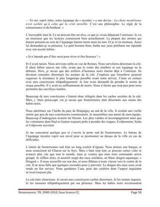 — Et oui, reprit Jules, notre équipage du « mystère » a une devise : La chose mystérieuse
     n’est cachée qu’à celui qui la croit invisible. C’est une philosophie. La règle de la
     connaissance et du bonheur. »

     L’incroyable était là. Ce ne pouvait être un rêve, ce que je vivais dépassait l’onirisme. Je vis
     un monsieur que les lecteurs connaissent bien actuellement. La plupart des artistes qui
     étaient présents au sein de l’équipage étaient morts mais lui non. Et je m’en étonnais. Aussi
     lui demandais-je sa présence. Le petit homme brun, barbu aux yeux pétillants me répondit
     avec son accent italien :

     « Je n’attends pas d’être mort pour rêver et être heureux ! »

     Et il avait raison. Nous arrivions enfin en vue de Rennes. Nous survolions désormais la cité.
     Il allait falloir sauver ma ville, avant que le conte des ténèbres et son équipage ne la
     détruise. Hors, je savais que des milliers d’hommes noirs étaient déjà à l’intérieur. Ils
     devaient connaître désormais les arcanes de la cité. J’espérais que Greenbow pourrait
     organiser la résistance le plus longtemps possible avant notre arrivée. J’étais en contact
     avec mes concitoyens télépathiquement. Je leur avais demandé de prendre le moins de
     risque possible. Il y avait eu suffisamment de morts. Nous n’étions que trop peu pour nous
     permettre des sacrifices inutiles.

     Beaucoup de mes concitoyens s’étaient donc réfugiés dans les caches secrètes de la cité.
     Mais, j ‘étais préoccupé, car je savais que Souterrennes était désormais aux mains des
     habits noirs.

     Nous atterrîmes sur l’herbe du parc de Bréquigny au sud de la ville. Il existait une vieille
     entrée que peu de mes concitoyens connaissaient. Je rassemblais une partie de mon équipe.
     Beaucoup d’androgynes avaient été blessés. Les plus valides m’accompagnèrent ainsi que
     les volontaires dont Paul et Gaston toujours prêts à prendre des risques. Evidemment, Sicka
     et Crêpovore suivirent.

     Je me concentrai quelque peu et j’ouvris la porte sud de Souterrennes. Le bateau de
     l’équipage mystère reprit son envol pour se positionner au dessus de la ville en cas de
     difficultés.

     L’entrée de Souterrennes sud était un long couloir d’égouts. Nous primes une barque, et
     nous avancèrent tel Charon sur le Styx. Mais c’était trop lent, je pouvais certes voler et
     avancer plus vite que tout le monde, mais je voulais que mon mini commando arrive
     groupé. Je sifflais alors, et aussitôt surgit des eaux noirâtres, un blanc dragon aquatique, «
     Dragard ». Il nous accueillit sur son dos, et nous filâmes à toute vitesse vers le centre de la
     cité. Il ne nous fallu que quelques secondes pour y parvenir. Le dragon des eaux nous avait
     rendu un fier service. Nous quittâmes l’eau, pour des couloirs dont l’aspect inquiétant
     m’avait toujours plu.

     La cité était silencieuse. Je savais mes concitoyens cachés désormais. Je les sentais inquiets.
     Je les rassurais télépathiquement par ma présence. Mais les habits noirs investissaient

Rennessence. TR. 2000-2010. Sous licence CC                                                 Page 58
 