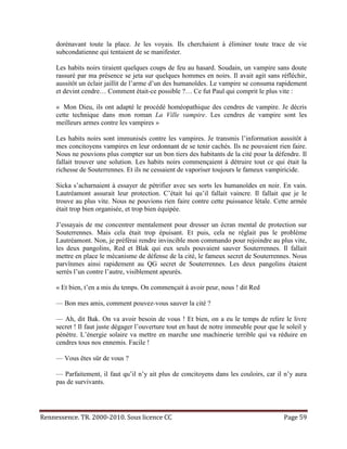 dorénavant toute la place. Je les voyais. Ils cherchaient à éliminer toute trace de vie
     subcondatienne qui tentaient de se manifester.

     Les habits noirs tiraient quelques coups de feu au hasard. Soudain, un vampire sans doute
     rassuré par ma présence se jeta sur quelques hommes en noirs. Il avait agit sans réfléchir,
     aussitôt un éclair jaillit de l’arme d’un des humanoïdes. Le vampire se consuma rapidement
     et devint cendre… Comment était-ce possible ?… Ce fut Paul qui comprit le plus vite :

     « Mon Dieu, ils ont adapté le procédé homéopathique des cendres de vampire. Je décris
     cette technique dans mon roman La Ville vampire. Les cendres de vampire sont les
     meilleurs armes contre les vampires »

     Les habits noirs sont immunisés contre les vampires. Je transmis l’information aussitôt à
     mes concitoyens vampires en leur ordonnant de se tenir cachés. Ils ne pouvaient rien faire.
     Nous ne pouvions plus compter sur un bon tiers des habitants de la cité pour la défendre. Il
     fallait trouver une solution. Les habits noirs commençaient à détruire tout ce qui était la
     richesse de Souterrennes. Et ils ne cessaient de vaporiser toujours le fameux vampiricide.

     Sicka s’acharnaient à essayer de pétrifier avec ses sorts les humanoïdes en noir. En vain.
     Lautréamont assurait leur protection. C’était lui qu’il fallait vaincre. Il fallait que je le
     trouve au plus vite. Nous ne pouvions rien faire contre cette puissance létale. Cette armée
     était trop bien organisée, et trop bien équipée.

     J’essayais de me concentrer mentalement pour dresser un écran mental de protection sur
     Souterrennes. Mais cela était trop épuisant. Et puis, cela ne réglait pas le problème
     Lautréamont. Non, je préférai rendre invincible mon commando pour rejoindre au plus vite,
     les deux pangolins, Red et Blak qui eux seuls pouvaient sauver Souterrennes. Il fallait
     mettre en place le mécanisme de défense de la cité, le fameux secret de Souterrennes. Nous
     parvînmes ainsi rapidement au QG secret de Souterrennes. Les deux pangolins étaient
     serrés l’un contre l’autre, visiblement apeurés.

     « Et bien, t’en a mis du temps. On commençait à avoir peur, nous ! dit Red

     — Bon mes amis, comment pouvez-vous sauver la cité ?

     — Ah, dit Bak. On va avoir besoin de vous ! Et bien, on a eu le temps de relire le livre
     secret ! Il faut juste dégager l’ouverture tout en haut de notre immeuble pour que le soleil y
     pénètre. L’énergie solaire va mettre en marche une machinerie terrible qui va réduire en
     cendres tous nos ennemis. Facile !

     — Vous êtes sûr de vous ?

     — Parfaitement, il faut qu’il n’y ait plus de concitoyens dans les couloirs, car il n’y aura
     pas de survivants.




Rennessence. TR. 2000-2010. Sous licence CC                                               Page 59
 