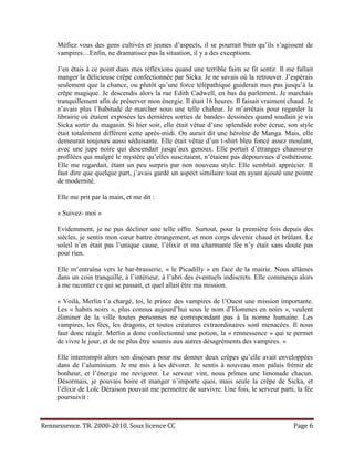 Méfiez vous des gens cultivés et jeunes d’aspects, il se pourrait bien qu’ils s’agissent de
     vampires…Enfin, ne dramatisez pas la situation, il y a des exceptions.

     J’en étais à ce point dans mes réflexions quand une terrible faim se fit sentir. Il me fallait
     manger la délicieuse crêpe confectionnée par Sicka. Je ne savais où la retrouver. J’espérais
     seulement que la chance, ou plutôt qu’une force télépathique guiderait mes pas jusqu’à la
     crêpe magique. Je descendis alors la rue Edith Cadwell, en bas du parlement. Je marchais
     tranquillement afin de préserver mon énergie. Il était 16 heures. Il faisait vraiment chaud. Je
     n’avais plus l’habitude de marcher sous une telle chaleur. Je m’arrêtais pour regarder la
     librairie où étaient exposées les dernières sorties de bandes- dessinées quand soudain je vis
     Sicka sortir du magasin. Si hier soir, elle était vêtue d’une splendide robe écrue, son style
     était totalement différent cette après-midi. On aurait dit une héroïne de Manga. Mais, elle
     demeurait toujours aussi séduisante. Elle était vêtue d’un t-shirt bleu foncé assez moulant,
     avec une jupe noire qui descendait jusqu’aux genoux. Elle portait d’étranges chaussures
     profilées qui malgré le mystère qu’elles suscitaient, n’étaient pas dépourvues d’esthétisme.
     Elle me regardait, étant un peu surpris par non nouveau style. Elle semblait apprécier. Il
     faut dire que quelque part, j’avais gardé un aspect similaire tout en ayant ajouté une pointe
     de modernité.

     Elle me prit par la main, et me dit :

     « Suivez- moi »

     Evidemment, je ne pus décliner une telle offre. Surtout, pour la première fois depuis des
     siècles, je sentis mon cœur battre étrangement, et mon corps devenir chaud et brûlant. Le
     soleil n’en était pas l’unique cause, l’élixir et ma charmante fée n’y était sans doute pas
     pour rien.

     Elle m’entraîna vers le bar-brasserie, « le Picadilly » en face de la mairie. Nous allâmes
     dans un coin tranquille, à l’intérieur, à l’abri des éventuels indiscrets. Elle commença alors
     à me raconter ce qui se passait, et quel allait être ma mission.

     « Voilà, Merlin t’a chargé, toi, le prince des vampires de l’Ouest une mission importante.
     Les « habits noirs », plus connus aujourd’hui sous le nom d’Hommes en noirs », veulent
     éliminer de la ville toutes personnes ne correspondant pas à la norme humaine. Les
     vampires, les fées, les dragons, et toutes créatures extraordinaires sont menacées. Il nous
     faut donc réagir. Merlin a donc confectionné une potion, la « rennessence » qui te permet
     de vivre le jour, et de ne plus être soumis aux autres désagréments des vampires. »

     Elle interrompit alors son discours pour me donner deux crêpes qu’elle avait enveloppées
     dans de l’aluminium. Je me mis à les dévorer. Je sentis à nouveau mon palais frémir de
     bonheur, et l’énergie me revigorer. Le serveur vint, nous prîmes une limonade chacun.
     Désormais, je pouvais boire et manger n’importe quoi, mais seule la crêpe de Sicka, et
     l’élixir de Loïc Déraison pouvait me permettre de survivre. Une fois, le serveur parti, la fée
     poursuivit :



Rennessence. TR. 2000-2010. Sous licence CC                                                 Page 6
 