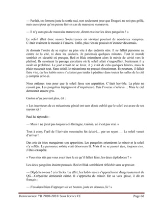 — Parfait, on fermera juste la sortie sud, non seulement pour que Dragard ne soit pas grillé,
     mais aussi pour qu’on puisse fuir en cas de mauvaise manœuvre.

     — Il n’y aura pas de mauvaise manœuvre, dirent en cœur les deux pangolins ! »

     Le soleil allait donc sauver Souterrennes où vivaient pourtant de nombreux vampires.
     C’était vraiment le monde à l’envers. Enfin, plus rien ne pouvait m’étonner désormais.

     Je donnais l’ordre de se replier au plus vite à des endroits sûrs. Il ne fallait personne au
     centre de la cité, ni dans les couloirs. Je patientais quelques minutes. Tout le monde
     semblait en sécurité où presque. Red et Blak orientèrent alors le miroir de vérité vers le
     plafond. Ils ouvrirent la passage circulaire où le soleil allait s’engouffrer. Seulement il y
     avait un problème. Le jour venait de se lever, il y avait de cela quelques heures, mais la
     pluie masquait tout. Sans soleil, le mécanisme ne pouvait fonctionner. Et pourtant, il fallait
     faire vite, car les habits noirs n’allaient pas tarder à pénétrer dans toutes les salles de la cité
     y compris celle-ci.

     Nous priâmes tous pour que le soleil fasse son apparition. C’était horrible. La pluie ne
     cessait pas. Les pangolins trépignaient d’impatience. Puis l’averse s’acheva… Mais le ciel
     demeurait encore gris.

     Gaston n’en pouvant plus, dit :

     « Les inventeurs de ce mécanisme génial ont sans doute oublié que le soleil est avare de ses
     rayons ici !

     Paul lui répondit :

     — Mais il ne pleut pas toujours en Bretagne, Gaston, ce n’est pas vrai. »

     Tout à coup, l’œil de l’écrivain moustachu fut éclairé… par un rayon … Le soleil venait
     d’arriver !

     Des cris de joies marquèrent son apparition. Les pangolins orientèrent le miroir et le soleil
     s’y refléta. La puissance solaire était désormais là. Mais il ne se passait rien, toujours rien.
     J’étais exaspéré.

     « Vous êtes sûr que vous avez bien lu ce qu’il fallait faire, les deux diplodocus ? »

     Les deux pangolins étaient penauds. Red et Blak semblaient réfléchir sans se presser.

     — Dépêchez-vous ! cria Sicka. En effet, les habits noirs s’approchaient dangereusement du
     QG…Crêpovore demeurait calme. Il s’approcha du miroir. De sa voix grave, il dit en
     français :

     — J’essaierai bien d’appuyer sur ce bouton, juste en dessous, là ! »

Rennessence. TR. 2000-2010. Sous licence CC                                                   Page 60
 