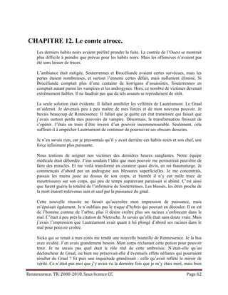 CHAPITRE 12. Le comte atroce.
     Les derniers habits noirs avaient préféré prendre la fuite. La contrée de l’Ouest se montrait
     plus difficile à prendre que prévue pour les habits noirs. Mais les offensives n’avaient pas
     été sans laisser de traces.

     L’ambiance était mitigée. Souterrennes et Brocéliande avaient certes survécues, mais les
     pertes étaient nombreuses, et surtout l’ennemi certes défait, mais nullement éliminé. Si
     Brocéliande comptait plus d’une centaine de korrigans d’assassinés, Souterrennes en
     comptait autant parmi les vampires et les androgynes. Hors, ce nombre de victimes devenait
     extrêmement faibles. Il ne faudrait pas que de tels assauts se reproduisent de sitôt.

     La seule solution était évidente. Il fallait annihiler les velléités de Lautréamont. Le Graal
     m’aiderait. Je devenais peu à peu maître de mes forces et de mon nouveau pouvoir. Je
     buvais beaucoup de Rennessence. Il fallait que je quitte cet état transitoire qui faisait que
     j’avais surtout perdu mes pouvoirs de vampire. Désormais, la transformation finissait de
     s’opérer. J’étais en train d’être investi d’un pouvoir incommensurable. Seulement, cela
     suffirait-il à empêcher Lautréamont de continuer de poursuivre ses obscurs desseins.

     Je n’en savais rien, car je pressentais qu’il y avait derrière ces habits noirs et son chef, une
     force infiniment plus puissante.

     Nous tentions de soigner nos victimes des dernières heures sanglantes. Notre équipe
     médicale était débordée. J’eus soudain l’idée que mon pouvoir me permettrait peut-être de
     faire des miracles. Et me voilà transformé en curateur quasi divin, en roi thaumaturge. Je
     commençais d’abord par un androgyne aux blessures superficielles. Je me concentrais,
     passais les mains juste au dessus de son corps, et bientôt il n’y eut nulle trace de
     meurtrissures sur son corps, qui peu de temps auparavant paraissait si abîmé. C’est ainsi
     que furent guéris la totalité de l’infirmerie de Souterrennes. Les blessés, les êtres proche de
     la mort étaient redevenus sain et sauf par la puissance du graal.

     Cette nouvelle réussite ne faisait qu’accroître mon impression de puissance, mais
     m’épuisait également. Je n’oubliais pas le risque d’hybris qui pouvait en découler. Il en est
     de l’homme comme de l’arbre, plus il désire croître plus ses racines s’enfoncent dans le
     mal. C’était à peu près la citation de Nietzsche. Je savais qu’elle était sans doute vraie. Mais
     j’avais l’impression que Lautréamont avait quant à lui plongé d’abord ses racines dans le
     mal pour pouvoir croître.

     Sicka qui se tenait à mes cotés me tendit une nouvelle bouteille de Rennessence. Je la bus
     avec avidité. J’en avais grandement besoin. Mon corps réclamait cette potion pour pouvoir
     tenir. Je ne savais pas quel était le rôle réel de cette ambroisie. N’était-elle qu’un
     déclencheur de Graal, ou bien me préservait-elle d’éventuels effets néfastes qui pourraient
     résulter du Graal ? Et puis une inquiétude grandissait : celle qu’avait reflété le miroir de
     vérité. Ce n’était pas moi que j’y avais vu la dernière fois que je m’y étais miré, mais bien

Rennessence. TR. 2000-2010. Sous licence CC                                                 Page 62
 