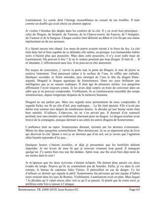 Lautréamont. Le comte dont l’étrange ressemblance ne cessait de me troubler. Il était
     comme un double qui avait choisi un chemin opposé.

     Je visitais l’étendue des dégâts dans les couloirs de la cité. Il y en avait huit principaux :
     celui du Dragon, du Serpent, du Taureau, de la Chauve-souris, du Faucon, de l’Araignée,
     du Vautour et de la Sangsue. Chaque couloir était délimité au début et à la fin par une statue
     représentant un de ces animaux.

     Il y faisait encore très chaud. Les murs de pierre avaient résisté à la force du feu. La cité
     était donc bel et bien capable de se défendre elle même, ou presque. Les humanoïdes habits
     noirs n’étaient plus que poussière. Mais dans cette poussière, il n’y avait nulle trace de
     Lautréamont. Où pouvait-il être ? Je ne le sentais pourtant pas trop éloigné. Il était là … Il
     m’attendait. L’affrontement aura lieu. Il ne pouvait en être autrement.

     Par acquis de conscience, j’ ouvris la porte sud, la porte du Dragon, le mur de pierre se
     souleva lentement. Tout paraissait calme à la surface de l’eau. Je sifflai une mélodie.
     Quelques secondes se firent entendre, puis émergea de l’eau la tête du dragon blanc-
     argenté, Dragard le dragon aquatique de Souterrennes. Dans ses yeux brillaient une
     intelligence que je ne saurais expliquer. Il était âgé de plusieurs siècles. Les pangolins
     affirmaient l’avoir toujours connu. Je les avais déjà surpris en train de converser dans un
     sabir que je ne pouvais comprendre. Visiblement, ils se remémoraient ensemble des temps
     immémoriaux, depuis longtemps disparus de la mémoire humaine.

     Dragard ne me parlait pas. Mais nos regards nous permettaient de nous comprendre. Il
     regarda Sicka, me fit un clin d’œil, puis replongea… La fée était épuisée. Elle n’avait pas
     dormi tout comme moi depuis de nombreuses heures. Je décidai qu’une bonne sieste était
     bien méritée. D’ailleurs, Crêpovore, lui ne s’en privait pas. Il dormait d’un sommeil
     profond, non sans émettre un ronflement charmant pour un dragon. Le dragon écarlate avait
     trouvé de la compagnie, puisque dormait à ses côtés les autres dragons de Souterrennes.

     L’ambiance était au repos. Souterrennes dormait, éreintée par les derniers événements.
     Même les deux pangolins sommeillaient. Mais dorénavant, ils ne se séparaient plus du livre
     qui décrivait la cité. Quant à moi je ne dormais que d’un œil, car je savais que l’agitation
     allait bientôt reprendre d’ici peu…

     Quelques heures s’étaient écoulées, et déjà je pressentais que les hostilités allaient
     reprendre. Je me levais de mon lit que je trouvais vraiment trop grand. Il manquait
     quelqu’un. J’y aurais bien mis une fée dedans. Après tout, une fée avait bien déjà tenté de
     me mettre dans le sien !

     Je m’aperçus que les deux écrivains s’étaient éclipsés. Où étaient donc passés ces deux
     évadés du temps. Pourvu qu’ils ne commettent pas de bourdes. Enfin, je vis dans le ciel
     rennais, le bateau de capitaine Jules Vernes. Il patrouillait en cas de danger. Ce fut
     d’ailleurs ce dernier qui signala le péril. Souterrennes fut prévenue qu’une équipe d’habits
     noirs erraient dans les rues de Rennes. Visiblement, Lautréamont avait un plan. Mais lequel
     ? Je décidais qu’il valait mieux aller voir ce qu’il se passait. Et plutôt que de rester terré, je
     préférais cette fois-ci passer à l’attaque.
Rennessence. TR. 2000-2010. Sous licence CC                                                   Page 63
 
