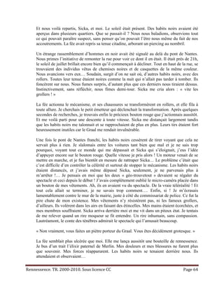 Et nous voilà repartis, Sicka, et moi. Le soleil était présent. Des habits noirs avaient été
     aperçus dans plusieurs quartiers. Que se passait-il ? Nous nous baladions, observions tout
     ce qui pouvait paraître suspect, sans penser qu’on pouvait l’être nous même du fait de nos
     accoutrements. La fée avait repris sa tenue citadine, arborant un piercing au nombril.

     Un étrange rassemblement d’hommes en noir avait été signalé au delà du pont de Nantes.
     Nous primes l’initiative de remonter la rue pour voir ce dont il en était. Il était près de 21h,
     le soleil de juillet brillait encore bien qu’il commençait à décliner. Tout en haut de la rue, se
     trouvaient des individus vêtus de chemises noires et de casquettes de la même couleur.
     Nous avancions vers eux… Soudain, surgit d’on ne sait où, d’autres habits noirs, avec des
     rollers. Toutes leur tenue étaient noires comme la nuit qui n’allait pas tarder à tomber. Ils
     foncèrent sur nous. Nous fumes surpris, d’autant plus que ces derniers nous tiraient dessus.
     Instinctivement, sans réfléchir, nous fîmes demi-tour. Sicka me cria alors : « vite les
     grollers ! »

     La fée actionna le mécanisme, et ses chaussures se transformèrent en rollers, et elle fila à
     toute allure. Je cherchais le petit émetteur qui déclenchait la transformation. Après quelques
     secondes de recherches, je trouvais enfin le précieux bouton rouge que j’actionnais aussitôt.
     Et me voilà parti pour une descente à toute vitesse. Sicka me distançait largement tandis
     que les habits noirs me talonnait et se rapprochaient de plus en plus. Leurs tirs étaient fort
     heureusement inutiles car le Graal me rendait invulnérable.

     Une fois le pont de Nantes franchi, les habits noirs cessèrent de tirer voyant que cela ne
     servait plus à rien. Je slalomais entre les voitures tant bien que mal et je ne sais trop
     pourquoi, voyant tout ce monde qui me dépassait et Sicka qui s’éloignait, j’eus l’idée
     d’appuyer encore sur le bouton rouge. Quelle vitesse je pris alors ! Un moteur venait de se
     mettre en marche, et je fus bientôt en mesure de rattraper Sicka… Le problème c’était que
     c’est difficile d’en contrôler la célérité et surtout de stopper le mécanisme. Les habits noirs
     étaient distancés, et j’avais même dépassé Sicka, seulement, je ne parvenais plus à
     m’arrêter !… Je pensais en moi que les deux « géo-trouvetout » devaient se régaler du
     spectacle et ceci depuis le début ! J’avais complètement oublié le micro-caméra placée dans
     un bouton de mes vêtements. Ah, ils en avaient vu du spectacle. De la vraie téléréalité ! Et
     tout cela allait se terminer, je ne savais trop comment…. Enfin, si ! Je m’écrasais
     lamentablement contre le mur de la mairie, juste à côté du commissariat de police. Ce fut la
     pire chute de mon existence. Mes vêtements n’y résistèrent pas, ni les fameux grollers,
     d’ailleurs. Ils volèrent dans les airs en faisant des étincelles. Mes mains étaient écorchées, et
     mes membres souffraient. Sicka arriva derrière moi et me vit dans un piteux état. Je tentais
     de me relever quand un rire moqueur se fit entendre. Un rire inhumain, sans compassion.
     Lautréamont, le conte des ténèbres admirait le spectacle qui l’amusait beaucoup.

     « Non vraiment, vous faites un piètre porteur du Graal. Vous êtes décidément grotesque. »

     La fée semblait plus ulcérée que moi. Elle me lança aussitôt une bouteille de rennessence.
     Je bus d’un trait l’élixir paternel de Merlin. Mes douleurs et mes blessures ne furent plus
     que souvenir. Mes forces réapparurent. Les habits noirs se tenaient derrière nous. Ils
     attendaient et observaient…


Rennessence. TR. 2000-2010. Sous licence CC                                                  Page 64
 