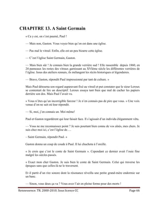CHAPITRE 13. A Saint Germain
     « Ca y est, on s’est paumé, Paul !

     — Mais non, Gaston. Vous voyez bien qu’on est dans une église.

     — Pas mal le vitrail. Enfin, elle est un peu bizarre cette église.

     — C’est l’église Saint Germain, Gaston.

     — Mais bien sûr ! Je connais bien la grande verrière sud ! Elle rassemble depuis 1860, en
     24 panneaux les restes des vitraux garnissant au XVIème siècle les différentes verrières de
     l’église. Issus des ateliers rennais, ils mélangent les récits historiques et légendaires.

     — Bravo, Gaston, répondit Paul impressionné par tant de culture. »

     Mais Paul détourna son regard auparavant fixé au vitrail et put constater que le sieur Leroux
     se contentait de lire un descriptif. Leroux essaya tant bien que mal de cacher les papiers
     derrière son dos. Mais Paul l’avait vu.

     « Vous n’êtes qu’un incorrigible farceur ! Je n’en connais pas de pire que vous. » Une voix
     venue d’on ne sait où leur répondit.

     — Si, moi, j’en connais un. Moi même!

     Paul et Gaston regardèrent qui leur faisait face. Il s’agissait d’un individu élégamment vêtu.

     — Vous ne me reconnaissez point ? Je suis pourtant bien connu de vos aînés, mes chers. Je
     suis chez moi ici, c’est l’église de….

     – Saint Germain, répondit Paul. »

     Gaston donna un coup de coude à Paul. Il lui chuchota à l’oreille.

     « Je crois que c’est le conte de Saint Germain ». Cependant ce dernier avait l’ouie fine
     malgré les siècles passés.

     « Exact mon cher Gaston. Je suis bien le conte de Saint Germain. Celui qui traverse les
     époques sans que celles-là ne le traversent.

     Et il partit d’un rire sonore dont la résonance réveilla une petite grand-mère endormie sur
     un banc.

     — Sinon, vous deux ça va ? Vous avez l’air en pleine forme pour des morts !

Rennessence. TR. 2000-2010. Sous licence CC                                               Page 66
 