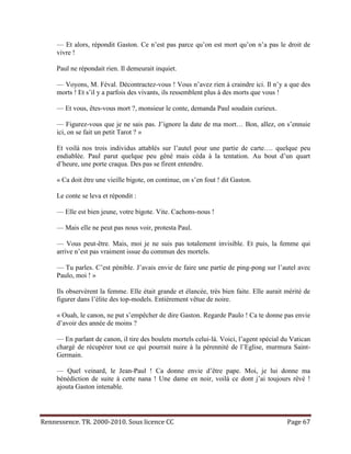 — Et alors, répondit Gaston. Ce n’est pas parce qu’on est mort qu’on n’a pas le droit de
     vivre !

     Paul ne répondait rien. Il demeurait inquiet.

     — Voyons, M. Féval. Décontractez-vous ! Vous n’avez rien à craindre ici. Il n’y a que des
     morts ! Et s’il y a parfois des vivants, ils ressemblent plus à des morts que vous !

     — Et vous, êtes-vous mort ?, monsieur le conte, demanda Paul soudain curieux.

     — Figurez-vous que je ne sais pas. J’ignore la date de ma mort… Bon, allez, on s’ennuie
     ici, on se fait un petit Tarot ? »

     Et voilà nos trois individus attablés sur l’autel pour une partie de carte…. quelque peu
     endiablée. Paul parut quelque peu gêné mais céda à la tentation. Au bout d’un quart
     d’heure, une porte craqua. Des pas se firent entendre.

     « Ca doit être une vieille bigote, on continue, on s’en fout ! dit Gaston.

     Le conte se leva et répondit :

     — Elle est bien jeune, votre bigote. Vite. Cachons-nous !

     — Mais elle ne peut pas nous voir, protesta Paul.

     — Vous peut-être. Mais, moi je ne suis pas totalement invisible. Et puis, la femme qui
     arrive n’est pas vraiment issue du commun des mortels.

     — Tu parles. C’est pénible. J’avais envie de faire une partie de ping-pong sur l’autel avec
     Paulo, moi ! »

     Ils observèrent la femme. Elle était grande et élancée, très bien faite. Elle aurait mérité de
     figurer dans l’élite des top-models. Entièrement vêtue de noire.

     « Ouah, le canon, ne put s’empêcher de dire Gaston. Regarde Paulo ! Ca te donne pas envie
     d’avoir des année de moins ?

     — En parlant de canon, il tire des boulets mortels celui-là. Voici, l’agent spécial du Vatican
     chargé de récupérer tout ce qui pourrait nuire à la pérennité de l’Eglise, murmura Saint-
     Germain.

     — Quel veinard, le Jean-Paul ! Ca donne envie d’être pape. Moi, je lui donne ma
     bénédiction de suite à cette nana ! Une dame en noir, voilà ce dont j’ai toujours rêvé !
     ajouta Gaston intenable.




Rennessence. TR. 2000-2010. Sous licence CC                                               Page 67
 