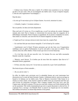 — Calmez-vous, Gaston. Elle nous a repéré. Il va falloir nous soustraire à sa vue. Surtout
     qu’elle n’est pas seule. Elle est accompagnée des habits noirs. Et pas n’importe lesquels.
     L’élite de cette organisation l’accompagne. »

     Paul dit alors :

     « Je crois qu’il vaut mieux qu’on s’éclipse Gaston. Au revoir, monsieur le conte ;

     — A bientôt, j’espère. L’aventure continue. »

     Sur ces paroles, les deux écrivains disparurent.

     Dieu seul sait (s’il existe ou s’il ne roupille pas, ce qu’il est advenu du comte). Quelques
     instants plus tard, Paul et Gaston se retrouvèrent de nouveau dans les magasins de la
     bibliothèque municipale. Paul et Gaston se regardèrent. Ils ne purent s’empêcher de sourire.
     Sans même se concerter, une nouvelle fois ils étaient réapparus au même endroit.

     « J’espère qu’ils ne vont pas retrouver notre trace trop vite, soupira Paul.

     — Ils vont bien finir par nous laisser tranquille. C’est le Graal qu’ils veulent.

     — Lautréamont veut le Graal. D’autres personnes qui ont des liens avec l’organisation
     maléfique sont en quête d’information et qu’ils sont prêts à tout pour en obtenir. Nous
     sommes donc des cibles idéales. Il faut avouer que nous en savons beaucoup.

     — Ca c’est bien vrai, dit une nouvelle voix. Un homme fin avec une belle moustache
     blanche venait de s’exprimer.

     — Maurice, sacré farceur. Tu n’arrêtes pas de nous faire des surprises. Que fais-tu là ?
     demanda Gaston, goguenard.

     — Et bien, mon cher, mais je lis ! Je me tiens au courant de ce qui s’écrit actuellement.

     Des bruits de pas se firent entendre…

     — Ah, on a de la visite ! »

     En effet, les habits noirs arrivèrent avec la splendide femme qui avait interrompu leur
     discussion avec le conte de Saint Germain. Gaston, visiblement énervé, saisit un ouvrage au
     hasard et le balança sur les habits noirs. Paul et Maurice trouvèrent l’idée bonne et se
     mirent à en faire autant. Cette réaction surprit les habits noirs qui essayèrent tant bien que
     mal d’éviter les projectiles livresques. Paul s’empara soudain d’un gros livre, gros par
     l’aspect mais vide par le contenu. Il le jeta avec une telle violence sur la jolie femme qu’elle
     en fut assommée. Elle tomba instantanément par terre et gisait désormais à côté du livre. Il
     s’agissait d’un « ouvrage » de Danielle Steel. La pauvre ne risquait pas de s’en remettre.
     Des milliers de lectrices en étaient déjà abruties à tout jamais.

Rennessence. TR. 2000-2010. Sous licence CC                                                 Page 68
 