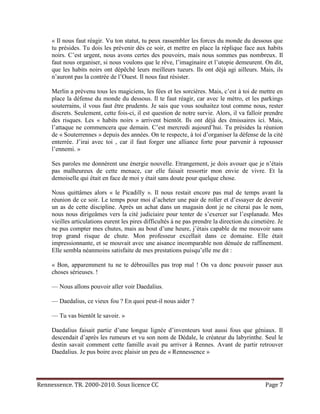 « Il nous faut réagir. Vu ton statut, tu peux rassembler les forces du monde du dessous que
     tu présides. Tu dois les prévenir dès ce soir, et mettre en place la réplique face aux habits
     noirs. C’est urgent, nous avons certes des pouvoirs, mais nous sommes pas nombreux. Il
     faut nous organiser, si nous voulons que le rêve, l’imaginaire et l’utopie demeurent. On dit,
     que les habits noirs ont dépêché leurs meilleurs tueurs. Ils ont déjà agi ailleurs. Mais, ils
     n’auront pas la contrée de l’Ouest. Il nous faut résister.

     Merlin a prévenu tous les magiciens, les fées et les sorcières. Mais, c’est à toi de mettre en
     place la défense du monde du dessous. Il te faut réagir, car avec le métro, et les parkings
     souterrains, il vous faut être prudents. Je sais que vous souhaitez tout comme nous, rester
     discrets. Seulement, cette fois-ci, il est question de notre survie. Alors, il va falloir prendre
     des risques. Les « habits noirs » arrivent bientôt. Ils ont déjà des émissaires ici. Mais,
     l’attaque ne commencera que demain. C’est mercredi aujourd’hui. Tu présides la réunion
     de « Souterrennes » depuis des années. On te respecte, à toi d’organiser la défense de la cité
     enterrée. J’irai avec toi , car il faut forger une alliance forte pour parvenir à repousser
     l’ennemi. »

     Ses paroles me donnèrent une énergie nouvelle. Etrangement, je dois avouer que je n’étais
     pas malheureux de cette menace, car elle faisait ressortir mon envie de vivre. Et la
     demoiselle qui était en face de moi y était sans doute pour quelque chose.

     Nous quittâmes alors « le Picadilly ». Il nous restait encore pas mal de temps avant la
     réunion de ce soir. Le temps pour moi d’acheter une pair de roller et d’essayer de devenir
     un as de cette discipline. Après un achat dans un magasin dont je ne citerai pas le nom,
     nous nous dirigeâmes vers la cité judiciaire pour tenter de s’exercer sur l’esplanade. Mes
     vieilles articulations eurent les pires difficultés à ne pas prendre la direction du cimetière. Je
     ne pus compter mes chutes, mais au bout d’une heure, j’étais capable de me mouvoir sans
     trop grand risque de chute. Mon professeur excellait dans ce domaine. Elle était
     impressionnante, et se mouvait avec une aisance incomparable non dénuée de raffinement.
     Elle sembla néanmoins satisfaite de mes prestations puisqu’elle me dit :

     « Bon, apparemment tu ne te débrouilles pas trop mal ! On va donc pouvoir passer aux
     choses sérieuses. !

     — Nous allons pouvoir aller voir Daedalius.

     — Daedalius, ce vieux fou ? En quoi peut-il nous aider ?

     — Tu vas bientôt le savoir. »

     Daedalius faisait partie d’une longue lignée d’inventeurs tout aussi fous que géniaux. Il
     descendait d’après les rumeurs et vu son nom de Dédale, le créateur du labyrinthe. Seul le
     destin savait comment cette famille avait pu arriver à Rennes. Avant de partir retrouver
     Daedalius. Je pus boire avec plaisir un peu de « Rennessence »




Rennessence. TR. 2000-2010. Sous licence CC                                                    Page 7
 
