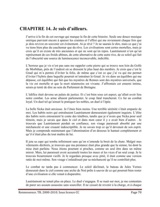 CHAPITRE 14. Je suis d’ailleurs.
     J’arrive à la fin de cet ouvrage qui marque la fin de cette histoire. Seule une douce musique
     onirique parvient encore à apaiser les craintes et l’effroi qui me reviennent chaque fois que
     je dois revivre en souvenir cet événement. Ai-je rêvé ? Je ne saurais le dire, mais ce que j’ai
     vu tiens bien plus du cauchemar que du rêve. Les civilisations sont certes mortelles, mais je
     crois qu’il en existe de très anciennes et qui ne sont qu’en repos. Lautréamont n’est qu’un
     représentant de ces froids abîmes, de cette alternative de cette autre rive, de ce soleil qui fait
     de l’obscurité une source de luminescence inconcevable, indicible.

     L’horreur que je vis n’est pas sans me rappeler cette pierre qui se trouve non loin du Golfe
     du Morbihan, près de l’endroit où se dressent le plus haut des menhirs. Je crois que c’est le
     Graal qui m’a permis d’éviter la folie, de même que c’est ce que j’ai vu qui me permet
     d’éviter l’hybris dans laquelle pourrait m’entraîner le Graal. Je vis dans un équilibre qui me
     dépasse, cet équilibre qui fait que les mystères de Rennes sont des mystères universels, que
     la vie est mortelle et que la mort néanmoins est vivante. J’affrontais cet ennemi intime,
     serais-je tenté de dire au sein du Parlement de Bretagne.

     L’édifice était devenu un palais de justice. Et c’est bien sous cet aspect, qu’allait avoir lieu
     notre combat. Les arme allaient parlementer, le coup fatal trancherait. Ce fut un combat
     loyal. Un duel tel qu’aimait le pratiquer les nobles, un duel à l’épée.

     La belle Sicka était anxieuse. Je l’étais bien moins. Une terrible sérénité s’était emparée de
     moi. Les habits noirs qui entraînaient Lautréamont demeuraient également inquiets. L’élite
     des habits noirs entouraient le conte des ténèbres, tandis que je n’avais que Sicka pour seul
     témoin, mais je savais que dans le ciel et dans mon cœur il y e avait bien d’autres . Je
     trouvais que Lautréamont perdait en confiance, son visage paraissait absorbé par une
     méchanceté et une cruauté indescriptible. Je ne savais trop ce qu’il devenait de son esprit.
     Mais je comprends maintenant que l’abomination d’en dessous le hantait complètement et
     qu’il n’était plus du tout maître de lui.

     Il jeta sa cape qui tomba infiniment sans qu’on n’entende la bruit de la chute. Malgré mes
     vêtements déchirés, je trouvais que ma prestance était plus grande que la sienne, lui dont la
     mise était parfaite. Nous étions pourtant si proches, comme un seul être dans un même
     miroir. Mais, lui paraissait avoir accumulé toutes les maux et les vices d’un seul coup. Je le
     trouvais bizarrement vieilli. Je le regardais presque avec pitié, il était comme une version
     ratée de moi-même. Son visage s’enlaidissait par sa méchanceté qu’il ne contrôlait plus.

     Le combat ne tarda pas à commencer. Le soleil déclinait, le bateau de Jules Vernes
     demeurait dans le ciel comme une arche de Noé prête à sauver de ce qui pourrait bien rester
     d’une civilisation si elle venait à disparaître.

     Lautréamont ne tenait plus en place. Le duel s’engagea. Il se ruait sur moi, je me contentais
     de parer ses assauts assassins sans sourciller. Il ne cessait de revenir à la charge, et à chaque

Rennessence. TR. 2000-2010. Sous licence CC                                                   Page 70
 