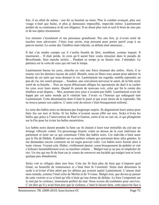 fois, il en allait de même : son fer se heurtait au mien. Plus le combat avançait, plus son
     visage n’était que haine, et plus je demeurais impassible, impavide même. Lautréamont
     perdait de sa contenance et de son élégance. Il ne disait plus rien et seul le bruit de mes pas
     et de nos épées résonnaient.

     Les minutes s’écoulaient et ma puissance grandissait. Pas une fois, je n’avais tenté de
     toucher mon adversaire. J’étais trop serein, trop puissant pour porter pareil coup à un
     pauvre mortel. Le comte des Ténèbres était ridicule, sa défaite était annoncée…

     Il dut s’en rendre compte car il s’arrêta bientôt de férir, tremblant, comme inquiet. Il
     murmurait… Il était perdu. Je crois qu’il aurait bien voulu retourner dans le paradis de
     Brocéliande, faire marche arrière… Pendant ce temps je ne faisais rien. J’attendais. La
     patience est la vertu de ceux qui ont tout le temps.

     Lautréamont baissa les yeux, chercha en vain une force émanant des enfers. Alors, il se
     tourna vers les derniers rayons du soleil. Bientôt, nous en fîmes tous autant pour admirer la
     beauté de cet astre qui nous donnait la vie. Lautréamont me regarda, sembla reprendre un
     peu de vie, me sourit presque… Soudain, une convulsion nerveuse le saisit, de la bile noire
     sortit de sa bouche… Puis un rayon éblouissant obligea les spectateurs du duel à se cacher
     les yeux avec leurs mains. Quand ils purent de nouveau voir, celui qui fut le comte des
     ténèbres avait disparu… Moi, pourtant mes yeux n’avaient pas faibli. Lautréamont avait été
     happé par cet autre monde qu’il vénérait tant. J’avais vu l’horreur qui subjuguait tant
     Lautréamont. Cette abomination dont il était le jouet et qui avait choisi de le reprendre. On
     ne trouva jamais son cadavre. L’autre coté du miroir s’était brusquement refermé.

     Le reste des habits noirs ne demeura pas longtemps surpris. Ils dégainèrent leurs armes pour
     faire feu sur moi et Sicka. Si les balles n’avaient aucun effet sur moi, Sicka n’évita les
     balles que grâce à l’intervention de Paul et Gaston, sortis d’on ne sait où, et qui plongèrent
     sur la Fée pour lui éviter les balles meurtrières.

     Les habits noirs durent prendre la fuite car ils étaient à leurs tour mitraillés du ciel par un
     étrange véhicule volant. Un personnage bizarre volait au dessus de la cour intérieure du
     parlement et tirait sur ce qui constituait l’élite des habits noirs. Cet individu n’était autre
     que le fils de Dédale. Il pédalait sur sa machine volante qui actionnait deux ailes géantes. Je
     me demandais encore comment un tel engin pouvait voler. Les habits noirs fuirent alors à
     toute vitesse. Voyant cela, Didier, visiblement épuisé, cessa brusquement de pédaler et vint
     s’échouer lamentablement avec sa machine volante… Malgré tout je ne pus m’empêcher de
     rire. Un rire qui me fit du bien car je venais de retrouver ma lucidité qui malgré tout m’avait
     quelque peu abandonnée.

     Sicka vint se réfugier dans mes bras. Cela me fit bien plus de bien que n’importe quel
     Graal, ou bouteille de rennessence et c’était bien là l’essentiel. Sicka était désormais la
     seule à m’éviter d’être attiré par les abîmes qui avaient aspiré Lautréamont. L’amour était
     mon remède, comme l’était celui de Merlin et de Viviane. Malgré tout, que devais-je penser
     de cette victoire si ce n’était qu’elle n’était qu’une forme de défaite. Le bien l’emportait sur
     le mal par la violence, instrument préféré du mal. Nous avions dû combattre pour survivre.
     C’est dire qu’il y avait bien pire que la violence, c’était le laisser-faire, cette passivité face à
Rennessence. TR. 2000-2010. Sous licence CC                                                    Page 71
 