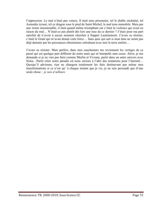 l’oppression. Le mal n’était pas vaincu. Il était tenu prisonnier, tel le diable enchaîné, tel
     Asmodée écrasé, tel ce dragon sous le pied de Saint Michel, le mal tenu immobile. Mais par
     une ironie insoutenable, il était quand même triomphant car c’était la violence qui avait eu
     raison du mal… N’était-ce pas plutôt dès lors une ruse de ce dernier ? J’étais pour ma part
     satisfait de n’avoir à aucun moment chercher à frapper Lautréamont. J’avais su résister,
     c’était le Graal qui m’avait donné cette force… Sans quoi qui sait si mon âme ne serait pas
     déjà damnée par les puissances chtoniennes entraînant avec moi la terre entière…

     J’avais su résister. Mais parfois, dans mes cauchemars me reviennent les vertiges de ce
     passé qui est quelque part différent du notre mais qui m’interpelle sans cesse. Alors, je me
     demande si je ne vais pas faire comme Merlin et Viviane, partir dans un autre univers avec
     Sicka…Partir créer notre paradis où nous serions à l’abri des tentations pour l’éternité…
     Quoiqu’il advienne, rien ne changera totalement les faits dorénavant pas même mes
     transformations si ce n’est qu’ à chaque instant que je vis, je ne suis persuadé que d’une
     seule chose : je suis d’ailleurs




Rennessence. TR. 2000-2010. Sous licence CC                                               Page 72
 