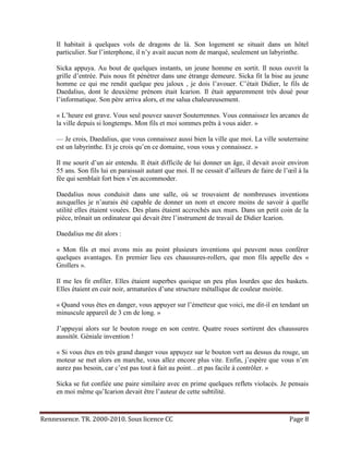 Il habitait à quelques vols de dragons de là. Son logement se situait dans un hôtel
     particulier. Sur l’interphone, il n’y avait aucun nom de marqué, seulement un labyrinthe.

     Sicka appuya. Au bout de quelques instants, un jeune homme en sortit. Il nous ouvrit la
     grille d’entrée. Puis nous fit pénétrer dans une étrange demeure. Sicka fit la bise au jeune
     homme ce qui me rendit quelque peu jaloux , je dois l’avouer. C’était Didier, le fils de
     Daedalius, dont le deuxième prénom était Icarion. Il était apparemment très doué pour
     l’informatique. Son père arriva alors, et me salua chaleureusement.

     « L’heure est grave. Vous seul pouvez sauver Souterrennes. Vous connaissez les arcanes de
     la ville depuis si longtemps. Mon fils et moi sommes prêts à vous aider. »

     — Je crois, Daedalius, que vous connaissez aussi bien la ville que moi. La ville souterraine
     est un labyrinthe. Et je crois qu’en ce domaine, vous vous y connaissez. »

     Il me sourit d’un air entendu. Il était difficile de lui donner un âge, il devait avoir environ
     55 ans. Son fils lui en paraissait autant que moi. Il ne cessait d’ailleurs de faire de l’œil à la
     fée qui semblait fort bien s’en accommoder.

     Daedalius nous conduisit dans une salle, où se trouvaient de nombreuses inventions
     auxquelles je n’aurais été capable de donner un nom et encore moins de savoir à quelle
     utilité elles étaient vouées. Des plans étaient accrochés aux murs. Dans un petit coin de la
     pièce, trônait un ordinateur qui devait être l’instrument de travail de Didier Icarion.

     Daedalius me dit alors :

     « Mon fils et moi avons mis au point plusieurs inventions qui peuvent nous conférer
     quelques avantages. En premier lieu ces chaussures-rollers, que mon fils appelle des «
     Grollers ».

     Il me les fit enfiler. Elles étaient superbes quoique un peu plus lourdes que des baskets.
     Elles étaient en cuir noir, armaturées d’une structure métallique de couleur moirée.

     « Quand vous êtes en danger, vous appuyer sur l’émetteur que voici, me dit-il en tendant un
     minuscule appareil de 3 cm de long. »

     J’appuyai alors sur le bouton rouge en son centre. Quatre roues sortirent des chaussures
     aussitôt. Géniale invention !

     « Si vous êtes en très grand danger vous appuyez sur le bouton vert au dessus du rouge, un
     moteur se met alors en marche, vous allez encore plus vite. Enfin, j’espère que vous n’en
     aurez pas besoin, car c’est pas tout à fait au point…et pas facile à contrôler. »

     Sicka se fut confiée une paire similaire avec en prime quelques reflets violacés. Je pensais
     en moi même qu’Icarion devait être l’auteur de cette subtilité.



Rennessence. TR. 2000-2010. Sous licence CC                                                    Page 8
 