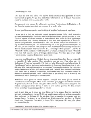 Daedalius rajouta alors.

     « Ce n’est pas tout, nous allons vous équiper d’une caméra qui nous permettra de suivre
     tous vos faits et gestes. Ce qui nous permettra d’intervenir en cas de danger. Nous avons
     plus d’un tour dans notre sac, vous allez voir ! »

     Apparemment, cette menace des habits noirs suscitaient l’enthousiasme de Daedalius et de
     son fils qui y voyaient sans doute une occasion de se rendre utile.

     Ils nous installèrent une caméra quasi invisible de la taille d’un bouton de manchette.

     J’avoue que je n’ étais pas totalement rassuré par ces inventions. Enfin, c’était un soutien
     qu’on ne pouvait négliger. Daedalius nous invita à nous restaurer quelque peu dans sa salle.
     Elle était superbe. Un statue olmèque m’impressionnait. Elle faisait face à un gigantesque
     d’un merveilleux jade. La table était ronde et faite d’un bois imputrescible m’assura-t-il.
     Pendant que j’observais les merveilles de cette salle, Icarion essayait de séduire Sicka. Il
     n’y arrivait évidemment pas. Cela faisait beaucoup rire la fée, qui je crois commençait à en
     être lasse, car elle vint à mes côtés, me prit le bras, et le fit remarquer l’étrange bracelet fait
     dans un métal qui serait d’après nos hôtes de …l’orichalque ! Rien que cela ! Le métal de
     l’Atlantide ! Enfin, tout était possible après tout. D’ailleurs, tout ce qui évoquait l’Atlantide
     pour moi était toujours source d’étranges réminiscences. Je n’étais pas qu’un simple
     vampire comme beaucoup de personnes le croyaient.

     Nous nous installâmes à table. Elle était dans un style néogothique, faite dans un bois solide
     et travaillée de belle manière. Nous attendions tous les trois. C’est alors que vint
     Andromeda. C’était une humanoïde. Elle était très belle. Elle était la plus belle création de
     Daedalius et d’Icarion. Agrippine Andromèda était la femme de Daedalius et donc la mère
     d’Icarion. Elle était malheureusement morte dans d’étranges circonstances il y a quelques
     années. Daedalius m’affirma qu’il était persuadé qu’il s’agissait d’un assassinat commis par
     « les habits noirs », après qu’il eut refuser de collaborer avec eux. Ils avaient choisis de
     donner le deuxième prénom à leur création pour ne pas oublier que ce n’était qu’une
     humanoïde et non la femme qu’ils avaient connue.

     Andromèda savait parler et surtout préparer à manger. Nul doute que la femme de
     Daedalius savait en faire plus. Mais, ils me confièrent qu’Agrippine étaient une cuisinière
     de grand talent, et qu’ils avaient ainsi grâce à leur création l’impression de manger un plat
     préparé leur respectivement épouse et mère. Je crois surtout que tous les deux avaient
     trouvé le meilleur moyen de ne pas faire la cuisine.

     Mais je dois dire que le repas qui nous fûmes servis fut exquis. Pour un vampire, je
     reprenais goût aux bonnes choses ! Je dévorai les délicieuses cailles au raisin accompagnées
     d’un gouleyant vin d’Alsace. Ce fut un régal. Pour un vampire, je reprenais goût aux
     bonnes choses. En dessert, je me délectais de délicieuses crêpes au rhum. Je félicitai
     chaudement l’humanoïde. Cependant, je vis que Sicka était jalouse. Dès lors, je lui glissai
     au creux de l’oreille :

     « Vous savez bien que je ne puis vivre sans vos crêpes ! »
Rennessence. TR. 2000-2010. Sous licence CC                                                     Page 9
 