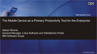 IBM Mobile Event


The Mobile Device as a Primary Productivity Tool for the Enterprise


Alistair Rennie
General Manager, Lotus Software and WebSphere Portal
IBM Software Group




                                                               © 2010 IBM Corporation
 