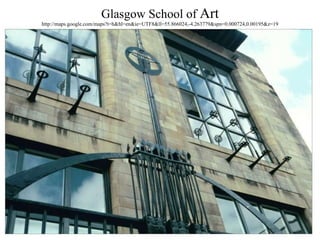Glasgow School of  Art http://maps.google.com/maps?t=h&hl=en&ie=UTF8&ll=55.866024,-4.263779&spn=0.000724,0.00195&z=19 