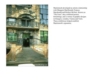Mackintosh developed an artistic relationship with Margaret MacDonald, Frances Macdonald and Herbert McNair. Known as "The Four", they exhibited posters, furnishings, and a variety of graphic designs in Glasgow, London, Vienna and Turin. These exhibitions helped establish Mackintosh's reputation.  