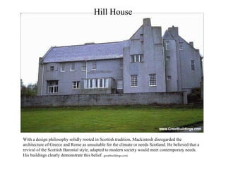 Hill House With a design philosophy solidly rooted in Scottish tradition, Mackintosh disregarded the architecture of Greece and Rome as unsuitable for the climate or needs Scotland. He believed that a revival of the Scottish Baronial style, adapted to modern society would meet contemporary needs. His buildings clearly demonstrate this belief.  greatbuildings.com 
