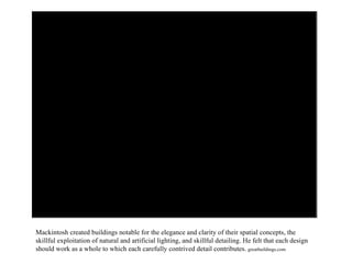 Mackintosh created buildings notable for the elegance and clarity of their spatial concepts, the skillful exploitation of natural and artificial lighting, and skillful detailing. He felt that each design should work as a whole to which each carefully contrived detail contributes.  greatbuildings.com 